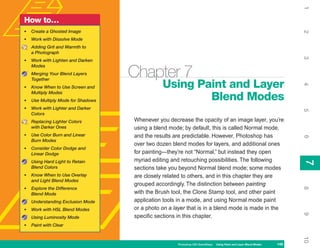 1
How to…
•   Create a Ghosted Image




                                                                                                                          2
•   Work with Dissolve Mode
    Adding Grit and Warmth to
    a Photograph




                                                                                                                          3
•   Work with Lighten and Darken
    Modes
    Merging Your Blend Layers
    Together
                                    Chapter 7
                                               Using Paint and Layer




                                                                                                                          4
•   Know When to Use Screen and
    Multiply Modes
•   Use Multiply Mode for Shadows                      Blend Modes
•   Work with Lighter and Darker




                                                                                                                          5
    Colors
    Replacing Lighter Colors        Whenever you decrease the opacity of an image layer, you’re
    with Darker Ones                using a blend mode; by default, this is called Normal mode,
•   Use Color Burn and Linear       and the results are predictable. However, Photoshop has




                                                                                                                          6
    Burn Modes
                                    over two dozen blend modes for layers, and additional ones
•   Consider Color Dodge and
    Linear Dodge                    for painting—they’re not “Normal,” but instead they open
                                    myriad editing and retouching possibilities. The following




                                                                                                                          7
    Using Hard Light to Retain




                                                                                                                          7
    Blend Colors                    sections take you beyond Normal blend mode; some modes
•   Know When to Use Overlay        are closely related to others, and in this chapter they are
    and Light Blend Modes
                                    grouped accordingly. The distinction between painting




                                                                                                                          8
•   Explore the Difference
    Blend Mode                      with the Brush tool, the Clone Stamp tool, and other paint
    Understanding Exclusion Mode    application tools in a mode, and using Normal mode paint
•   Work with HSL Blend Modes       or a photo on a layer that is in a blend mode is made in the




                                                                                                                          9
    Using Luminosity Mode           specific sections in this chapter.
•   Paint with Clear




                                                                                                                          10
                                                     Photoshop CS4 QuickSteps   Using Paint and Layer Blend Modes   149
 