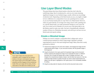 1

                                                                         Use Layer Blend Modes
2



                                                                               The great things about layer blend modes is that they don’t alter the
                                                                               underlying image; they’re nondestructive, and you can create stunning,
                                                                               significant changes to your finished image, usually without any knowledge
                                                                               of selection tools. Depending on the blend mode you use, you might or might
3




                                                                               not see a difference in a composition if you use a painting tool in a mode,
                                                                               or you use Normal mode paint on a layer that is in a blend mode. However,
                                                                               when you paint directly on an image (not using a layer) with a painting tool
                                                                               in a specific blend mode, you make permanent changes to your work; the
4




                                                                               only way to back out of a blunder is to revert your work (press F12) or use
                                                                               the History panel to undo your edits. You have a hypothetically unlimited
                                                                               number of layers in a Photoshop document, and each layer can have its own
                                                                               blend mode and opacity setting.
5




                                                                         Create a Ghosted Image
                                                                               Perhaps you want to compose a composition that’s collage-style, such as
6




                                                                               a motion-picture treatment in which a large image is ghosted—partially
                                                                               superimposed on top of—the main background image. Many times this is easily
                                                                               performed as follows:
                                                                               1. Float the two images you will use for this creation—the background image and the
7
7




                                                                                  superimposed ghost image—in your document window, with the ghosted image in
                                                                                  the foreground.
                                                                               2. Drag the thumbnail in the Layers panel for the ghosted image onto the document
           NOTE                                                                   window containing the background image. You’ve duplicated the layer to a different
8




      If your “ghost” image is the wrong size for the                             document; this is usually the easiest way to make a multilayer document—see
      composition, press T to display the Free Transform                          Chapter 6 for comprehensive details on layers. Use the Move tool (press V) in the new
      handles on the layer’s nontransparent areas, and                            combined-image window to position the layer you want to ghost (superimpose). By
      then scale the object by first holding SHIFT (constrains                    default, this new layer is highlighted on the Layers panel, so it’s immediately available
      proportions) and then dragging a corner bounding box                        for editing.
9




      handle. When you’re happy with the scaling, click the                    3. Drag the scrubby slider for Opacity to the left until the document looks correct.
      check button on the Options bar to finalize your edit.
10




     150
     150         Photoshop CS4 QuickSteps to Using PaintPC Layer Blend Modes
                 PC QuickSteps    Getting    Know Your and
 
