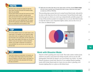 1
   NOTE
                                                                     4. Right-click over either layer title on the Layers panel, and then choose Flatten Image,
Alternative ways to decrease the opacity of a layer are:




                                                                                                                                                                    2
                                                                        but only if you’re certain you’re finished and want to save a little hard drive space
Type a value in the box to the right of the Opacity scrubby
                                                                        (or save as a JPEG or PNG file).
slider, then press ENTER.
Click the button directly to the right of the value box to reveal    The preceding steps assume that you’re using Normal blend mode, indicated by
a slider that you drag to increase or decrease opacity.              its name on the drop-down list on the Layers panel. Normal blend mode might




                                                                                                                                                                    3
Click on the document window so the Layers panel is not in           not always get you where you want to go compositionally; partially opaque red
“focus.” Then type a number on your keypad. For example,             on top of blue produces purple, for example, but you can use other blend modes
type 5 to make the currently highlighted layer 50% opaque;
                                                                     to make the result in your composition lighter, darker, and even the inverse of
type 3 for 30%; typing two numbers sets a precise opacity
                                                                     two colors on different layers.
level, such as 54; type 0 to set the opacity to 100%.




                                                                                                                                                                    4
   TIP




                                                                                                                                                                    5
You’ll achieve different results if you reorder layers on the
Layers panel. If, for example, you can’t achieve an effect
using a blend mode, try dragging the bottom layer to the
top of the stack on the Layers panel, and then assign this
layer a blend mode instead of the bottom one. You are not




                                                                                                                                                                    6
limited to using only two layers in a blend composition;
however, as you begin to experiment, the results are
more predictable if you use only two, and one layer is in
Normal mode.




                                                                                                                                                                    7
                                                                                                                                                                    7
   TIP                                                              Work with Dissolve Mode




                                                                                                                                                                    8
Layer blend modes are not permanent. Like opacity, you               Dissolve is both a painting and a layer mode. This mode scatters random pixels
can change a layer’s blend mode at any time and then                 wherever you paint, single pixels (not clumps of pixels, such as you see with
save your settings in a PSD file. Close it, and reopen it to         photographic noise) that are aliased—you can see them very clearly— by itself,
expect the same blend mode associated with the layer,                Dissolve produces a harsh look. However, if you combine Dissolve painting
the way you last left it.




                                                                                                                                                                    9
                                                                     mode with Overlay blend mode for a layer, you can achieve a pleasing, even
                                                                     dramatic lighting effect on a photo on the bottom layer.




                                                                                                                                                                    10
                                                                                                Photoshop CS4 QuickSteps Using Paint and Layer Blend Modes
                                                                                                                  PC QuickSteps   Getting to Know Your PC    151
                                                                                                                                                              151
 