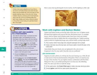 1
           NOTE
                                                                                  Here’s a nice close-up photograph of some nachos , but the lighting is a little cold.
      Overlay mode screens (bleaches; see “Know When to
2


      Use Screen and Multiply Modes) colors below the layer
      whose colors are brighter than 128 on the scale of 0–255
      possible brightness values. At the same time, Overlay
      multiplies (deepens) underlying pixels whose brightness
      value is less than 128. It’s an interesting effect all by
3




      itself: Screen, Multiply, and Overlay modes are covered
      in “Know When to Use Overlay and Light Blend Modes”
      later in this chapter.
4




           UICKSTEPS
                                                                            Work with Lighten and Darken Modes
     ADDING GRIT AND WARMTH                                                       Lighten and Darken modes are the flip sides of the same coin: in Lighten mode,
5




     TO A PHOTOGRAPH                                                              the blend layer lightens only areas on the base (the bottom) layer—or multiple
      Let’s make the nachos image—or just about any food
                                                                                  layers—that are darker, and in Darken mode, blend layer areas only darken
      photography image—more appealing for print and
                                                                                  underlying areas that are lighter than the corresponding area. Lighten painting
      Web display. Follow these steps to add some stylizing,
      warmth, and a little Dissolve mode toning to an image:                      mode is useful for brightening image areas without totally ruining image detail:
6




       1. With your image in Photoshop, click Create                              1. Pick a neutral, medium tone image color using the Eyedropper tool to sample.
           A New Layer                  on the Layers panel to                    2. Create a new layer above the base layer, and choose Lighten mode for the layer on the
           create a new blank layer on top of the image.                             Layers panel.
           By default this is the current editing layer.
7




                                                                                  Areas darker than your brush color are lightened to the color of your
7




       2. Press D (default colors) so your foreground color
                                                                                  foreground color, but areas lighter than this color are unaffected.
           swatch on the Tools panel is black.

       3. Choose the Gradient tool. It’s a painting tool, and               USE LIGHTEN MODE
           it works in Dissolve mode.                                             Suppose you took a photo of a striking sky, but your framing was a little off and
8




       4. On the Options bar, click the Radial Gradient                           a water tower or trees invade the bottom of the photo. There is no need to crop
           button              . Then click the Gradient Picker                   to cope in this situation. You use Lighten mode in combination with the Clone
           down arrow to the right of the gradient preset                         Stamp tool—this is yet another painting tool—to clone away the offending
           thumbnail and choose the second one, foreground
                                                                                  items. You don’t even have to mask the image.
           to transparent. Then choose Dissolve mode from
9




           the Mode drop-down list on the Options bar.                            1. On the Layers panel, click Create A New Layer to create a new layer above your photo.
                                                     Continued . . .              2. Choose Lighten mode from the Layers panel’s drop-down list.
10




     152
     152            Photoshop CS4 QuickSteps to Using PaintPC Layer Blend Modes
                    PC QuickSteps    Getting    Know Your and
 