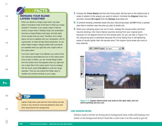 1
           QUICKFACTS                                                           3. Choose the Clone Stamp tool from the Tools panel. Set the size on the Options bar to
     MERGING YOUR BLEND
2

                                                                                   scale in relation to the area(s) you want to retouch. Uncheck the Aligned check box
     LAYERS TOGETHER                                                               and then choose All Layers from the Sample drop-down list.
      When you decide to merge a layer down, any layer                          4. To prevent stroking unwanted areas into your retouching areas, ALT/OPT+click a sample
      takes on the blend mode of the layer to which you merge                      area that is nowhere near the area you plan to stroke into.
      beneath it. Therefore, if you merge a layer in Normal
                                                                                5. When your sampling area runs out of room, release the mouse button and then
3




      mode to a layer that’s in Multiply mode, the combination
                                                                                   resume stroking—the Clone Stamp resumes cloning from your original point,
      becomes a single Multiply mode layer, and that might
                                                                                   because it’s not aligned (bound to) the sample area. As you can see in Figure 7-3,
      not be visually what you want. Therefore, don’t merge
                                                                                   the retouching work is seamless because the Clone Stamp tool is not lightening
      layers until you’re satisfied with your composition, and it’s
                                                                                   areas of clouds lighter than the sample area. The original cloud areas are more or
      a good idea—to retain all layer blend properties—to use
4




                                                                                   less retained.
      either Flatten Image or Merge Visible; both commands
      are available when you right-click over a layer’s title on
      the Layers panel.

      If you don’t want a layer to be affected, you need to hide
5




      it by clicking its associated eye icon on the Layers panel.
      Once a layer is hidden, you can choose Merge Visible
      from the context menu that appears when you right-click
      over a layer title on the Layers panel. If you’re unhappy
      with the result, press CTRL/CMD+D to undo the merge
6




      operation. Then you can restore the hidden layer to
      visibility and continue working on your image.
7
7
8




           TIP
                                                                                       Figure 7-3: Lighten blend mode only looks at the layer data, and not
      Lighten mode when used with the Clone Stamp tool also                            which painting tool you use.
      comes in very handy for removing telephone wires and
      other obstructions from backgrounds.
9




                                                                          USE DARKEN MODE
                                                                                Darken mode is terrific for toning down background areas while still keeping some
                                                                                detail, so the background doesn’t look like a solid color. Use this mode to get rid
10




     154
     154          Photoshop CS4 QuickSteps to Using PaintPC Layer Blend Modes
                  PC QuickSteps    Getting    Know Your and
 
