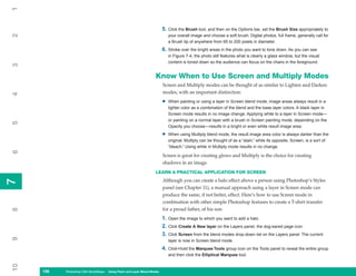 1

                                                                         5. Click the Brush tool, and then on the Options bar, set the Brush Size appropriately to
2

                                                                             your overall image and choose a soft brush. Digital photos, full frame, generally call for
                                                                             a Brush tip of anywhere from 65 to 200 pixels in diameter.
                                                                         6. Stroke over the bright areas in the photo you want to tone down. As you can see
                                                                             in Figure 7-4, the photo still features what is clearly a glass window, but the visual
                                                                             content is toned down so the audience can focus on the chairs in the foreground.
3




                                                                   Know When to Use Screen and Multiply Modes
                                                                         Screen and Multiply modes can be thought of as similar to Lighten and Darken
                                                                         modes, with an important distinction:
4




                                                                         •   When painting or using a layer in Screen blend mode, image areas always result in a
                                                                             lighter color as a combination of the blend and the base layer colors. A black layer in
                                                                             Screen mode results in no image change. Applying white to a layer in Screen mode—
                                                                             or painting on a normal layer with a brush in Screen painting mode, depending on the
5




                                                                             Opacity you choose—results in a bright or even white result image area.

                                                                         •   When using Multiply blend mode, the result image area color is always darker than the
                                                                             original. Multiply can be thought of as a “stain,” while its opposite, Screen, is a sort of
                                                                             “bleach.” Using white in Multiply mode results in no change.
6




                                                                         Screen is great for creating glows and Multiply is the choice for creating
                                                                         shadows in an image.
                                                                   LEARN A PRACTICAL APPLICATION FOR SCREEN
                                                                         Although you can create a halo effect above a person using Photoshop’s Styles
7
7




                                                                         panel (see Chapter 11), a manual approach using a layer in Screen mode can
                                                                         produce the same, if not better, effect. Here’s how to use Screen mode in
                                                                         combination with other simple Photoshop features to create a T-shirt transfer
                                                                         for a proud father, of his son:
8




                                                                         1. Open the image to which you want to add a halo.
                                                                         2. Click Create A New layer on the Layers panel, the dog-eared page icon.
                                                                         3. Click Screen from the blend modes drop-down list on the Layers panel. The current
9




                                                                             layer is now in Screen blend mode.
                                                                         4. Click+hold the Marquee Tools group icon on the Tools panel to reveal the entire group
                                                                             and then click the Elliptical Marquee tool.
10




     156
     156   Photoshop CS4 QuickSteps to Using PaintPC Layer Blend Modes
           PC QuickSteps    Getting    Know Your and
 