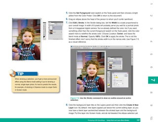 1
                                                                5. Click the Set Foreground color swatch on the Tools panel and then choose a bright




                                                                                                                                                               2
                                                                   yellow from the Color Picker. Click OK to return to the document.
                                                                6. Drag an ellipse above the head of the person to whom you’ll confer sainthood.
                                                                7. Click Edit | Stroke. In the Stroke dialog box, set the Width to a scale proportional to
                                                                   your overall image. A width of 8 pixels will probably serve you well for a portrait photo
                                                                   from a 9 megapixel digital camera. You’ve already defined the color, but if you want




                                                                                                                                                               3
                                                                   something other than the current foreground swatch on the Tools panel, click the color
                                                                   swatch here to redefine the stroke color. Choose Location: Center, and leave the
                                                                   blend mode at Normal, Opacity 100%. Click OK to apply the stroke. This is not the
                                                                   finished effect; don’t worry that this stroke width is on the narrow side. Use Figure 7-5




                                                                                                                                                               4
                                                                   as a visual reference.




                                                                                                                                                               5
                                                                                                                                                               6
   TIP
When stroking a selection, you’ll get a more pronounced




                                                                                                                                                               7
                                                                                                                                                               7
effect using the Blend mode setting if you’re stroking a
normal, single-layer photo. It’s hard to predict the results,
for example, of stroking in Dissolve mode to a layer that’s
in Screen mode.




                                                                                                                                                               8
                                                                     Figure 7-5: Use the Stroke command to draw an outline around an active
                                                                     selection.

                                                                8. Click the background layer title on the Layers panel and then click the Create A New




                                                                                                                                                               9
                                                                   Layer icon. By default, new layers appear just above the current editing layer, so you
                                                                   now have a blank layer sandwiched between the stroked layer and the background
                                                                   image. Put this layer into Screen mode, and do not deselect the ellipse selection yet.




                                                                                                                                                               10
                                                                                           Photoshop CS4 QuickSteps Using Paint and Layer Blend Modes
                                                                                                             PC QuickSteps   Getting to Know Your PC    157
                                                                                                                                                         157
 