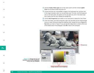 1

                                                                         2. Click the Create A New Layer icon on the Layers panel, and then choose Lighter
2

                                                                            Color from the blend modes drop-down list.
                                                                         3. Choose the Brush tool, hold ALT/OPT to toggle to the Eyedropper tool, and then click
                                                                            in the image to sample a dark, but not quite black area. This color, now the foreground
                                                                            color on the Tools panel, will replace (on the new layer) any color in the bottom layer
                                                                            that is darker than this color. Release the ALT/OPT key.
3




                                                                         4. Click the Set Foreground color swatch on the Tools panel to display the Color Picker.
                                                                         5. In the Color Picker, you’re free to drag left or right in the color field, but don’t drag the target
                                                                            circle up or down; that would change the brightness. Also, change the hue by dragging the
                                                                            Hue slider up or down. In Figure 7-8 you can see that a deep brown is chosen to fill in a lot
4




                                                                            of the shadow areas in the photograph. Click OK to return to the workspace.
5
6




                                                                                                                                                                   Sample here
7
7
8




                         Figure 7-8: Change the hue and
                       saturation, but not the brightness,
                                of the color you sampled.
9




                                                                                           Change saturation, but not brightness
10




     160
     160   Photoshop CS4 QuickSteps to Using PaintPC Layer Blend Modes
           PC QuickSteps    Getting    Know Your and
 