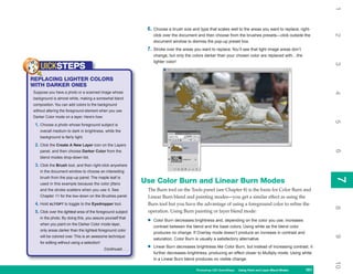 1
                                                                6. Choose a brush size and type that scales well to the areas you want to replace; right-




                                                                                                                                                               2
                                                                    click over the document and then choose from the brushes presets—click outside the
                                                                    document window to dismiss the pop-up preset box.
                                                                7. Stroke over the areas you want to replace. You’ll see that light image areas don’t
                                                                    change, but only the colors darker than your chosen color are replaced with…the
                                                                    lighter color!




                                                                                                                                                               3
    UICKSTEPS
REPLACING LIGHTER COLORS
WITH DARKER ONES
Suppose you have a photo or a scanned image whose




                                                                                                                                                               4
background is almost white, making a somewhat bland
composition. You can add colors to the background
without altering the foreground element when you use
Darker Color mode on a layer. Here’s how:




                                                                                                                                                               5
 1. Choose a photo whose foreground subject is
    overall medium to dark in brightness, while the
    background is fairly light.

 2. Click the Create A New Layer icon on the Layers




                                                                                                                                                               6
    panel, and then choose Darker Color from the
    blend modes drop-down list.

 3. Click the Brush tool, and then right-click anywhere
    in the document window to choose an interesting
    brush from the pop-up panel. The maple leaf is




                                                                                                                                                               7
                                                               Use Color Burn and Linear Burn Modes




                                                                                                                                                               7
    used in this example because the color jitters
    and the stroke scatters when you use it. See                The Burn tool on the Tools panel (see Chapter 8) is the basis for Color Burn and
    Chapter 11 for the low-down on the Brushes panel.           Linear Burn blend and painting modes—you get a similar effect as using the
 4. Hold ALT/OPT to toggle to the Eyedropper tool.              Burn tool but you have the advantage of using a foreground color to refine the




                                                                                                                                                               8
 5. Click over the lightest area of the foreground subject      operation. Using Burn painting or layer blend mode:
    in the photo. By doing this, you assure yourself that
    when you paint on the Darker Color mode layer,
                                                                •   Color Burn decreases brightness and, depending on the color you use, increases
                                                                    contrast between the blend and the base colors. Using white as the blend color
    only areas darker than the lightest foreground color
                                                                    produces no change. If Overlay mode doesn’t produce an increase in contrast and




                                                                                                                                                               9
    will be colored over. This is an awesome technique
                                                                    saturation, Color Burn is usually a satisfactory alternative.
    for editing without using a selection!
                                             Continued . . .    •   Linear Burn decreases brightness like Color Burn, but instead of increasing contrast, it
                                                                    further decreases brightness, producing an effect closer to Multiply mode. Using white
                                                                    in a Linear Burn blend produces no visible change.




                                                                                                                                                               10
                                                                                           Photoshop CS4 QuickSteps Using Paint and Layer Blend Modes
                                                                                                             PC QuickSteps   Getting to Know Your PC    161
                                                                                                                                                         161
 