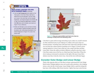 1
           UICKSTEPS
2


     REPLACING LIGHTER COLORS
     WITH DARKER ONES (Continued)
       6. Click the Set Foreground color swatch on the                                                                                          Sample here
           Tools panel. In the Color Picker, feel free to
           adjust the hue and saturation, but don’t drag
3




           up or down in the color field, as this changes
           brightness. Just drag the target circle directly left
           or right, and change the Hue slider’s indicator.
           Click OK when you’re finished, and check out
           Figure 7-9 as a reference.
4




       7. Stroke over the layer; you do not have to stroke
           very accurately to replace the lighter areas with
           the darker color, while preserving details in the
           darker foreground; in Figure 7-9: a scan of an
5




           autumn leaf.

                                                                                        Figure 7-9: Keep your special effects work fresh and unique by
                                                                                        choosing a novelty brush and interesting colors.
6




                                                                                Color Burn is quite useful in image retouching to put a tattoo on a model’s forearm
                                                                                (or other anatomical area), to put makeup on a subject, and to put a logo on a
                                                                                textured product—all letting some of the base tonal values show through. In effect,
                                                                                you can paint into a photo instead of painting on to it. Figure 7-10 shows clown
7
7




                                                                                makeup applied to a clown’s base white face color, using Color Burn and then
                                                                                Linear Burn. Notice the subtle yet distinct difference using the same layer colors:
                                                                                Color Burn retains more of the hue on a blend layer than Linear Burn. Where the
                                                                                clown makeup is decreased in saturation on the right of the layer, Linear Burn
8




                                                                                darkens more than it tints the clown’s face. And yet the clown still looks happy.


                                                                          Consider Color Dodge and Linear Dodge
                                                                                Think of the opposite effect as Color Burn to better understand the Color Dodge
9




                                                                                blend modes. Dodging lightens areas and usually adds saturation; color dodging
                                                                                mixes a color into the overall recipe. Linear Dodge (Add) is useful for tinting the
                                                                                base layer while adding a little Screen function—lighter base layer areas become
10




     162
     162          Photoshop CS4 QuickSteps to Using PaintPC Layer Blend Modes
                  PC QuickSteps    Getting    Know Your and
 