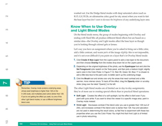 1

                                                                                washed out. Use the Dodge blend modes with deep saturated colors (such as
2


                                                                                R:15, G:0, B:126, an ultramarine color, good for sky areas) when you want to tint
                                                                                the base layer but don’t want to decrease the brightness of any underlying layer area.


                                                                          Know When to Use Overlay
3




                                                                          and Light Blend Modes
                                                                                On the blend mode menu, the group of modes beginning with Overlay and
                                                                                ending with Hard Mix all produce different blend effects but are based on a
                                                                                similar idea—the Overlay and Light modes affect the base layer as though
4




                                                                                you’re looking through colored gels or lenses.

                                                                                Let’s say you have an assignment where you’re asked to bring out a little color,
                                                                                add a little contrast, and warm parts of the image slightly: this is not impossible,
                                                                                and it’s not even difficult if you paint on a layer that’s in Overlay blend mode:
5




                                                                                1. Click Create A New Layer from the Layers panel to add a new layer to the document,
                                                                                    and then choose Overlay from the modes drop-down list on the Layers panel.
                                                                                2. Depending on the original brightness of the photo, use the Eyedropper tool and click the
                                                                                    Set Foreground color swatch on the Tools panel, and then pick a medium bright, slightly
6




                                                                                    warm color in the Color Picker. In Figure 7-12, Red: 95, Green: 92, Blue: 71 is chosen to
                                                                                    add a little less blue to the paint color, to better warm up the underlying image.
                                                                                3. Click the Brush tool and stroke over only the areas that need contrast and a little
                                                                                    warmer, more intense colors. To back off the effect, drag the Opacity slider or scrubby
           TIP
7
7




                                                                                    slider (drag over the label “Opacity”) to the left.

      Remember, Overlay mode screens underlying areas                           The other Light blend modes are of limited use in day-to-day assignments;
      whose pixel brightness is higher than 128 on the                          they’re of more use in creating special effects than in practical blend operations:
      0–255 scale, and multiplies pixel colors darker than 128.
                                                                                •
8




      If you’re not getting the effect you seek, try one of the                     Soft Light Creates the effect of a soft spotlight, but the effect is faint even if you
      other Light blend modes; or use a different brightness                        paint with pure white. If you want to direct the viewer to a specific image area, paint in
      blend color.                                                                  Overlay mode instead.

                                                                                •   Vivid Light Decreases contrast if the blend color you use is greater than 128 (out of
                                                                                    255), and increases contrast if the blend color is darker than 128. Hue and saturation
9




                                                                                    are not used in determining the result colors, so feel free to experiment with these two
                                                                                    properties when you use the Color Picker. You might find that Vivid Light is of limited
                                                                                    use in photo retouching.
10




     164
     164          Photoshop CS4 QuickSteps to Using PaintPC Layer Blend Modes
                  PC QuickSteps    Getting    Know Your and
 