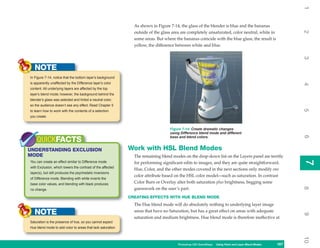 1
                                                               As shown in Figure 7-14, the glass of the blender is blue and the bananas




                                                                                                                                                          2
                                                               outside of the glass area are completely unsaturated, color neutral, white in
                                                               some areas. But where the bananas coincide with the blue glass, the result is
                                                               yellow, the difference between white and blue.




                                                                                                                                                          3
   NOTE
In Figure 7-14, notice that the bottom layer’s background
is apparently unaffected by the Difference layer’s color




                                                                                                                                                          4
content. All underlying layers are affected by the top
layer’s blend mode; however, the background behind the
blender’s glass was selected and tinted a neutral color,
so the audience doesn’t see any effect. Read Chapter 5




                                                                                                                                                          5
to learn how to work with the contents of a selection
you create.


                                                                                  Figure 7-14: Create dramatic changes
                                                                                  using Difference blend mode and different




                                                                                                                                                          6
                                                                                  base and blend colors.
    QUICKFACTS
UNDERSTANDING EXCLUSION                                      Work with HSL Blend Modes
MODE                                                           The remaining blend modes on the drop-down list on the Layers panel are terrific




                                                                                                                                                          7
You can create an effect similar to Difference mode            for performing significant edits to images, and they are quite straightforward.




                                                                                                                                                          7
with Exclusion, which lowers the contrast of the affected
                                                               Hue, Color, and the other modes covered in the next sections only modify one
layer(s), but still produces the psychedelic inversions
                                                               color attribute based on the HSL color model—such as saturation. In contrast
of Difference mode. Blending with white inverts the
base color values, and blending with black produces            Color Burn or Overlay alter both saturation plus brightness, begging some




                                                                                                                                                          8
no change.                                                     guesswork on the user’s part.
                                                             CREATING EFFECTS WITH HUE BLEND MODE
                                                               The Hue blend mode will do absolutely nothing to underlying layer image
   NOTE                                                        areas that have no Saturation, but has a great effect on areas with adequate




                                                                                                                                                          9
                                                               saturation and medium brightness. Hue blend mode is therefore ineffective at
Saturation is the presence of hue, so you cannot expect
Hue blend mode to add color to areas that lack saturation.




                                                                                                                                                          10
                                                                                      Photoshop CS4 QuickSteps Using Paint and Layer Blend Modes
                                                                                                        PC QuickSteps   Getting to Know Your PC    167
                                                                                                                                                    167
 