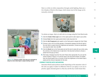 1
                                                              Here is a white on white composition; through careful lighting, there are a




                                                                                                                                                            2
                                                              lot of shades of black in this image, which means most of the image can be
                                                              manually colorized.




                                                                                                                                                            3
                                                                                                                                                            4
                                                              To colorize an image—that is, to add color to an image using the Color blend mode:




                                                                                                                                                            5
                                                              1. Click the Create A New Layer icon on the Layers panel to add a layer to your photo.
                                                              2. Choose Color from the Layers panel’s blend mode drop-down list.
                                                              3. Click the Set Foreground color swatch on the Tools panel to display the Color Picker.




                                                                                                                                                            6
                                                              4. Choose a color, but do not fully saturate it. Somewhere between the left and right of
                                                                 the color field is a good choice for brightness and saturation. Choose an appropriate
                                                                 hue using the slider, then click OK.
                                                              5. Click the Brush tool on the Tools panel and set the size to scale with your photo using




                                                                                                                                                            7
                                                                                                                                                            7
                                                                 the controls on the Options bar (or right-click in the document window to choose a
                                                                 preset from the pop-up menu).
                                                              6. Paint away, changing hues from the Color Picker when appropriate. You can see the
                                                                 choice of green in Figure 7-16, and the result in the document window. It’s brighter
                                                                 than one would expect; this is a function of both the brightness on the bottom layer’s




                                                                                                                                                            8
Figure 7-16: Choose a duller color than you anticipate to        pixels and the choice of saturation for the color.
keep the Color blend layer’s output looking natural.
                                                            CORRECT PHOTOS WITH SATURATION
                                                              Saturation blend mode produces results depending on the saturation value of




                                                                                                                                                            9
                                                              the color you apply; it makes no difference what hue you apply, so you can, in
                                                              practice, apply saturated green to a blue sky and the sky would remain blue.




                                                                                                                                                            10
                                                                                        Photoshop CS4 QuickSteps Using Paint and Layer Blend Modes
                                                                                                          PC QuickSteps   Getting to Know Your PC    169
                                                                                                                                                      169
 