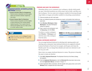 1
                                                                                                                                                       1
    QUICKFACTS                                         PREPARE AND SAVE THE WORKSPACE
UNDERSTANDING INTERPOLATION




                                                                                                                                                       2
                                                         Photoshop allows you to customize your workspace—decide which panels
METHODS (Continued)                                      are open, what their positions are on the screen, and so forth—and then save
 • Bicubic Smoother (Best For Enlargement)               that workspace. You can create one workspace suitable for browsing through
    Performs bicubic interpolation and then slightly
    softens the transitions between neighboring
                                                         large folders or images and another suitable for retouching scanned photos.




                                                                                                                                                       3
    color pixels.                                        1. Close any panels you don’t want open.
 • Bicubic Sharper (Best For Reduction)                  2. Open any additional panels and windows you require, and position them where you
    Performs bicubic interpolation and then applies         want them.
    a subtle sharpening of the contrast between
                                                         3. Click Window | Workspace | Save




                                                                                                                                                       4
    neighboring pixels. This is a good choice for
                                                            Workspace. The Save Workspace
    retaining text legibility when you make a photo
                                                            dialog box appears.
    or a screen capture smaller.
                                                         4. Type a name for the workspace, such
                                                            as Retouching, and click Save.




                                                                                                                                                       5
                                                         To retrieve a custom workspace,
   TIP                                                   click Window | Workspace and
To collapse the panels, click the Collapse To Icons      click the name of the workspace
     button on top of the panel dock. To expand the      from the menu.




                                                                                                                                                       6
panel, click the icon.
                                                       ASSIGN A KEYBOARD SHORTCUT
                                                         You can assign keyboard shortcuts for selecting tools, opening panels, and
                                                         selecting menu commands. Some keyboard shortcuts are assigned by default:
                                                         B selects the Brush or Pencil tool, for example, and F5 opens and closes the




                                                                                                                                                       7
                                                         Brushes panel. You can change these defaults and create new shortcuts to suit
                                                         the way you work.

                                                         Here is how you assign a keyboard shortcut to a menu. The process is basically




                                                                                                                                                       8
                                                         the same to create any shortcut.
                                                         1. Click Edit | Keyboard Shortcuts. The Keyboard Shortcuts And Menus dialog
                                                            box appears.
                                                         2. Click the Keyboard Shortcuts tab, click the Shortcuts For drop-down menu arrow,




                                                                                                                                                       9
                                                            and click Application Menus, as shown in Figure 1-7.
                                                         3. Under Application Menu Command, click the specific menu group arrow, such as the
                                                            Window arrow, to expand the list of menu items.




                                                                                                                                                       10
                                                                                             Photoshop CS4 QuickSteps Stepping intoKnow Your PC
                                                                                                         PC QuickSteps  Getting to Photoshop CS4   9
                                                                                                                                                   9
 