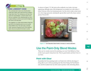 1
    QUICKFACTS                                                As shown in Figure 7-17, the food on the cookbook cover looks a lot more
USING LUMINOSITY MODE




                                                                                                                                                          2
                                                              appetizing; although some of the background was stroked over with white, it
The Luminosity blend mode is one of the few blend             doesn’t become white, but instead grayscale. Use this trick to make certain areas
modes that is better used to paint with than to assign to     of a color image grayscale, imitating the special effect used in the classic motion
a layer blend mode. This is because you will have more
                                                              picture Pleasantville!
control and visual feedback. Luminance doesn’t touch




                                                                                                                                                          3
the hue or saturation of the underlying pixels; you use it
to apply shading to a photo as you’d use the Dodge and
Burn tools on the Tools panel.

One suggestion is to create several shades of black and




                                                                                                                                                          4
save them to the Swatches panel so you can quickly
choose different ones. Then paint using Luminosity
mode, varying your foreground color via the Swatches
panel, and you can quickly fix the tones in a photo.




                                                                                                                                                          5
                                                                                                                                                          6
                                                                 Figure 7-17: Use Saturation blend mode to increase or remove saturation.




                                                                                                                                                          7
                                                                                                                                                          7
                                                             Use the Paint-Only Blend Modes
                                                              There are two modes reserved for painting; you won’t find Behind or Clear
                                                              on the Layers panel’s drop-down list. They’re good modes and here’s how to




                                                                                                                                                          8
                                                              use them.


                                                             Paint with Clear
                                                              Essentially, the Clear painting mode is an Eraser tool, with the advantage of




                                                                                                                                                          9
                                                              being able to use it with any painting tool: the Clone Stamp, the Paint Bucket
                                                              tool, and the Gradient tool can all be used to produce wild, interesting effects.




                                                                                                                                                          10
                                                                                      Photoshop CS4 QuickSteps Using Paint and Layer Blend Modes
                                                                                                        PC QuickSteps   Getting to Know Your PC    171
                                                                                                                                                    171
 