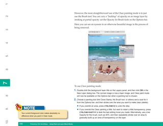1

                                                                               However, the more straightforward use of the Clear painting mode is to just
2


                                                                               use the Brush tool. You can vary a “buildup” of opacity on an image layer by
                                                                               stroking at partial opacity: set the Opacity for Brush tools on the Options bar.

                                                                               Here you can see an eyesore in an otherwise beautiful image in the process of
                                                                               being removed.
3
4
5
6
7
7




                                                                               To use Clear painting mode:
                                                                               1. Double-click the background layer title on the Layers panel, and then click OK in the
                                                                                  New Layer dialog box. The normal image is now a layer image, and Clear paint mode
8




                                                                                  will now be available on the Options bar when a painting tool is chosen.
                                                                               2. Choose a painting tool (the Clone Stamp, the Brush tool, or others) and a size for it
                                                                                  from the Options bar, and then stroke over the area you want to make clear (delete).

                                                                                  • If you overdid an area, press CTRL/CMD+Z to undo the step.
           NOTE
9




                                                                                  • If you overdid the Clear painting a little, but want to retain a little transparency, press
                                                                                     CTRL/CMD+SHIFT+F to fade the last editing move you made. Alternatively, use a low
      Your current foreground color makes absolutely no
                                                                                     Opacity for the brush, such as 40%, and then repeatedly stroke over an area to
      difference when you paint in Clear mode.
                                                                                     gradually build up an area of transparency on the layer.
10




     172
     172         Photoshop CS4 QuickSteps to Using PaintPC Layer Blend Modes
                 PC QuickSteps    Getting    Know Your and
 