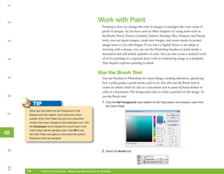1

                                                                            Work with Paint
2



                                                                                 Painting is how we change the color in images; it reassigns the color value of
                                                                                 pixels in images. As you have seen in other chapters, by using tools such as
                                                                                 the Brush, Pencil, Eraser, Gradient, Pattern, Smudge, Blur, Sharpen, and Stamp
                                                                                 tools, you can repair images, create new images, and create masks to protect
3




                                                                                 image areas as you edit images. If you have a digital stylus or are adept at
                                                                                 drawing with a mouse, you can use the Photoshop brushes to paint inside a
                                                                                 document and add artistic splashes of color. You can also create a stylized work
                                                                                 of art by painting on a separate layer with an underlying image as a template.
4




                                                                                 This chapter explores painting in detail.


                                                                            Use the Brush Tool
5




                                                                                 You use brushes in Photoshop for many things: creating selections, specifying
                                                                                 how a path guides a paint stroke, and so on. You also use the Brush tool to
                                                                                 create an artistic daub of color in a document and to paint stylized strokes of
                                                                                 color in a document. The foreground color is what is painted on the image. To
6




                                                                                 use the Brush tool:
                                                                                 1. Click the Set Foreground color swatch on the Tools panel, and choose a color from
           TIP                                                                       the Color Picker.
      When you click either the Set Foreground or Set
7




      Background color swatch, if you move your cursor
      outside of the Color Picker box and into a document
      window, the cursor changes to the Eyedropper tool. Click
      the Eyedropper tool to replace the current color in the
      Color Picker with the sampled color. Click OK to exit
8
8




      the Color Picker and apply to a document the current
      foreground color you sampled.
9




                                                                                 2. Select the Brush tool.
10




     176
     176         Photoshop CS4 QuickSteps to Making Local Adjustments with the Tools Panel
                 PC QuickSteps    Getting    Know Your PC
 