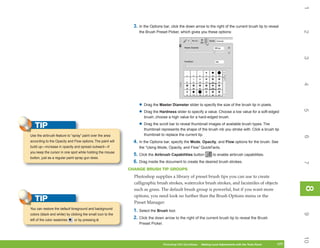 1
                                                               3. In the Options bar, click the down arrow to the right of the current brush tip to reveal




                                                                                                                                                                     2
                                                                  the Brush Preset Picker, which gives you these options:




                                                                                                                                                                     3
                                                                                                                                                                     4
                                                                  • Drag the Master Diameter slider to specify the size of the brush tip in pixels.




                                                                                                                                                                     5
                                                                  • Drag the Hardness slider to specify a value. Choose a low value for a soft-edged
                                                                     brush; choose a high value for a hard-edged brush.

   TIP                                                            • Drag the scroll bar to reveal thumbnail images of available brush types. The
                                                                     thumbnail represents the shape of the brush nib you stroke with. Click a brush tip
Use the airbrush feature to “spray” paint over the area              thumbnail to replace the current tip.




                                                                                                                                                                     6
according to the Opacity and Flow options. The paint will      4. In the Options bar, specify the Mode, Opacity, and Flow options for the brush. See
build up—increase in opacity and spread outward—if                the “Using Mode, Opacity, and Flow” QuickFacts.
you keep the cursor in one spot while holding the mouse
                                                               5. Click the Airbrush Capabilities button      to enable airbrush capabilities.
button, just as a regular paint spray gun does.
                                                               6. Drag inside the document to create the desired brush strokes.




                                                                                                                                                                     7
                                                             CHANGE BRUSH TIP GROUPS
                                                               Photoshop supplies a library of preset brush tips you can use to create
                                                               calligraphic brush strokes, watercolor brush strokes, and facsimiles of objects




                                                                                                                                                                     8
                                                                                                                                                                     8
                                                               such as grass. The default brush group is powerful, but if you want more
                                                               options, you need look no further than the Brush Options menu or the
   TIP                                                         Preset Manager:
You can restore the default foreground and background
                                                               1. Select the Brush tool.




                                                                                                                                                                     9
colors (black and white) by clicking the small icon to the
left of the color swatches    or by pressing D.
                                                               2. Click the down arrow to the right of the current brush tip to reveal the Brush
                                                                  Preset Picker.




                                                                                                                                                                     10
                                                                                   Photoshop CS4 QuickSteps   Making Local Adjustments with Know Your PC
                                                                                                               PC QuickSteps     Getting to the Tools Panel   177
                                                                                                                                                               177
 