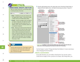 1
           QUICKFACTS                                                             3. Click the right-pointing arrow in the upper-right corner of the Brush Preset Picker, to
     USING MODE, OPACITY, AND FLOW
2

                                                                                      display the Brush Options menu, and select a brush group as shown in Figure 8-1.
      When you choose a Brush tool, you have these options                               Click here to           Click here to
      for refining the stroke of the brush:                                           display the Brush       display the Brush
                                                                                        Preset Picker           Options menu
3




       • Mode       Establishes how the paint will blend with
           an image’s pixels. Chapter 7 covers blend modes
           in detail. Normal is the default Mode setting.

       • Opacity      Sets the coverage of color you apply to
4




           an image or image layer; the higher the number,                                                                               How to display
           the more opaque the paint stroke will be. The                                                                                 the Preset Brush
                                                                                                                                         library choices
           default is 100%, which is completely opaque; 0%
           is completely transparent.
5




       • Flow      Measures how fast the paint will flow from
                                                                                                                                         Tools to work
           the brush. Its effect is to build up a layer of paint                                                                         with the Preset
                                                                                                                                         Brush libraries
           as you press and hold the brush over an area,
           similar in effect to decreasing the Opacity for a
           brush. It will build the layer of paint up to the value                                                                       List of Preset
6




           of Opacity, unless you release the brush and apply                                                                            Brush libraries;
                                                                                                                                         click one to
           it again over the same place. Then it will apply it                                                                           replace the
           again up to the value of the Opacity. The default                                                                             currently
                                                                                                                                         displayed library
           Flow value is 100%.                                                                                                           of brush tips
                                                                                                                                         (Basic Brushes)
7




                                                                                                                                         Example of a
                                                                                                                                         custom library

           TIP                                                                      Figure 8-1: In addition to the brush tip options you see on the main list, there are
                                                                                    many other interesting groups that ship and install with Photoshop.
8
8




      Press B to select the Brush tool. Press B again to switch
      to the Pencil tool. Press B once more to switch to the                      See the Chapter 1 section “Change the Brush Tool Options” to learn some basics
      Color Replacement tool, before finally pressing B to
                                                                                  about changing brush tool options.
      return to the Brush tool again.
                                                                             CREATE A CUSTOM BRUSH
9




                                                                                  If you like diversity, you can modify a brush preset. You can also create a
                                                                                  brush from an image or from a portion of an image. After doing either, you
10




     178
     178          Photoshop CS4 QuickSteps to Making Local Adjustments with the Tools Panel
                  PC QuickSteps    Getting    Know Your PC
 