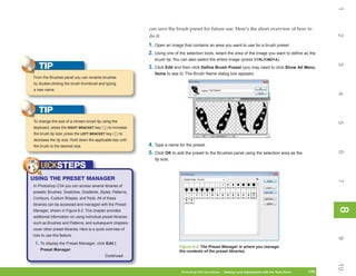 1
                                                              can save the brush preset for future use. Here’s the short overview of how to




                                                                                                                                                                 2
                                                              do it:
                                                              1. Open an image that contains an area you want to use for a brush preset.
                                                              2. Using one of the selection tools, select the area of the image you want to define as the
                                                                 brush tip. You can also select the entire image (press CTRL/CMD+A).
   TIP




                                                                                                                                                                 3
                                                              3. Click Edit and then click Define Brush Preset (you may need to click Show All Menu
                                                                 Items to see it). The Brush Name dialog box appears.
From the Brushes panel you can rename brushes
by double-clicking the brush thumbnail and typing
a new name.




                                                                                                                                                                 4
   TIP
To change the size of a chosen brush tip using the




                                                                                                                                                                 5
keyboard, press the RIGHT BRACKET key ( ] ) to increase
the brush tip size; press the LEFT BRACKET key ( [ ) to
decrease the tip size. Hold down the applicable key until
the brush is the desired size.                                4. Type a name for the preset.




                                                                                                                                                                 6
                                                              5. Click OK to add the preset to the Brushes panel using the selection area as the
                                                                 tip size.
    UICKSTEPS
USING THE PRESET MANAGER




                                                                                                                                                                 7
In Photoshop CS4 you can access several libraries of
presets: Brushes, Swatches, Gradients, Styles, Patterns,
Contours, Custom Shapes, and Tools. All of these
libraries can be accessed and managed with the Preset




                                                                                                                                                                 8
                                                                                                                                                                 8
Manager, shown in Figure 8-2. This chapter provides
additional information on using individual preset libraries
such as Brushes and Patterns, and subsequent chapters
cover other preset libraries. Here is a quick overview of
how to use this feature.




                                                                                                                                                                 9
 1. To display the Preset Manager, click Edit |
                                                                              Figure 8-2: The Preset Manager is where you manage
    Preset Manager.                                                           the contents of the preset libraries.
                                            Continued . . .




                                                                                                                                                                 10
                                                                               Photoshop CS4 QuickSteps   Making Local Adjustments with Know Your PC
                                                                                                           PC QuickSteps     Getting to the Tools Panel   179
                                                                                                                                                           179
 