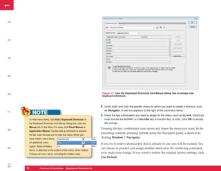 1
1
2
3
4
5




                                                                        Figure 1-7: Use the Keyboard Shortcuts And Menus dialog box to assign new
6




                                                                        keyboard shortcuts.



                                                                       4. Scroll down and click the specific menu for which you want to create a shortcut, such
                                                                          as Navigator. A text box appears to the right of the command name.
          NOTE
7




                                                                       5. Press the key combination you want to assign to the menu, such as ALT+F6. Shortcuts
      To hide menu items, click Edit | Keyboard Shortcuts. In             must include the ALT/OPT or CTRL/CMD key, a function key, or both. Click OK to accept
      the Keyboard Shortcuts And Menus dialog box, click the              the change.
      Menus tab. In the Menu For area, click Panel Menus or
                                                                       Pressing this key combination now opens and closes the menu you want. In the
8




      Application Menus. Double-click a command to expand
                                                                       preceding example, pressing ALT+F6 opens the Navigator panel, a shortcut to
      the list. Click the eye icon to hide the menu. When you
      have hidden menu items,                                          clicking Window | Navigator.
      an additional menu
                                                                       If you try to enter a shortcut key that is already in use, you will be warned. You
      option, Show All Menu
9




                                                                       can choose to proceed and assign another shortcut to the conflicting command,
      Items, is attached to the bottom of the menu; when clicked,
      it shows all menu items, including the hidden ones.
                                                                       or to undo your change. If you want to restore the original factory settings, click
                                                                       Use Default.
10




     10
     10         Photoshop CS4 QuickStepsto Know Your PCPhotoshop CS4
                PC QuickSteps    Getting   Stepping into
 