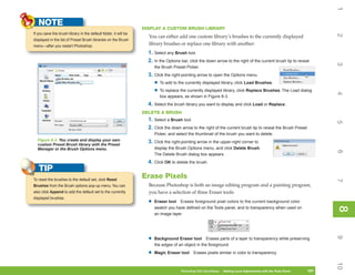 1
   NOTE
                                                                  DISPLAY A CUSTOM BRUSH LIBRARY
If you save the brush library in the default folder, it will be




                                                                                                                                                                        2
                                                                    You can either add one custom library’s brushes to the currently displayed
displayed in the list of Preset Brush libraries on the Brush
menu—after you restart Photoshop.
                                                                    library brushes or replace one library with another:
                                                                    1. Select any Brush tool.
                                                                    2. In the Options bar, click the down arrow to the right of the current brush tip to reveal




                                                                                                                                                                        3
                                                                        the Brush Preset Picker.
                                                                    3. Click the right-pointing arrow to open the Options menu.
                                                                        • To add to the currently displayed library, click Load Brushes.
                                                                        • To replace the currently displayed library, click Replace Brushes. The Load dialog




                                                                                                                                                                        4
                                                                          box appears, as shown in Figure 8-3.
                                                                    4. Select the brush library you want to display and click Load or Replace.
                                                                  DELETE A BRUSH
                                                                    1. Select a Brush tool.




                                                                                                                                                                        5
                                                                    2. Click the down arrow to the right of the current brush tip to reveal the Brush Preset
                                                                        Picker, and select the thumbnail of the brush you want to delete.
  Figure 8-3: You create and display your own                       3. Click the right-pointing arrow in the upper-right corner to
  custom Preset Brush library with the Preset
  Manager or the Brush Options menu.                                    display the Brush Options menu, and click Delete Brush.




                                                                                                                                                                        6
                                                                        The Delete Brush dialog box appears.
                                                                    4. Click OK to delete the brush.
   TIP
To reset the brushes to the default set, click Reset
                                                                  Erase Pixels




                                                                                                                                                                        7
Brushes from the Brush options pop-up menu. You can                 Because Photoshop is both an image editing program and a painting program,
also click Append to add the default set to the currently           you have a selection of three Eraser tools:
displayed brushes.
                                                                    •   Eraser tool Erases foreground pixel colors to the current background color




                                                                                                                                                                        8
                                                                        swatch you have defined on the Tools panel, and to transparency when used on




                                                                                                                                                                        8
                                                                        an image layer




                                                                                                                                                                        9
                                                                    •   Background Eraser tool Erases parts of a layer to transparency while preserving
                                                                        the edges of an object in the foreground

                                                                    •   Magic Eraser tool    Erases pixels similar in color to transparency




                                                                                                                                                                        10
                                                                                      Photoshop CS4 QuickSteps   Making Local Adjustments with Know Your PC
                                                                                                                  PC QuickSteps     Getting to the Tools Panel   181
                                                                                                                                                                  181
 