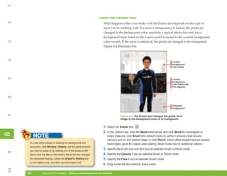 1
                                                                             USING THE ERASER TOOL
2


                                                                                  What happens when you stroke with the Eraser tool depends on the type of
                                                                                  layer you’re working with. If a layer’s transparency is locked, the pixels are
                                                                                  changed to the background color; similarly, a typical photo that only has a
                                                                                  background layer listed on the Layers panel is erased to the current background
3




                                                                                  color swatch. If the layer is unlocked, the pixels are changed to be transparent.
                                                                                  Figure 8-4 illustrates this.
4




                                                                                                                                              Locked
                                                                                                                                              background
                                                                                                                                              color white
5




                                                                                                                                              Locked
                                                                                                                                              background
                                                                                                                                              color black with
                                                                                                                                              75% Opacity
6




                                                                                                                                              Unlocked
                                                                                                                                              background
7




                                                                                                 Figure 8-4: The Eraser tool changes the pixels of an
                                                                                                 image to the background color or to transparent.


                                                                                  1. Select the Eraser tool.
                                                                                  2. In the Options bar, click the Mode down arrow, and click Block for rectangular or
8
8




           NOTE                                                                       larger erasures, click Brush (the default mode) to perform erasures that require
                                                                                      intricacy and an anti-aliased edge, or click Pencil, which offers shaped tips but aliased,
      To undo edits instead of erasing the background of a                            hard edges, good for coarse area erasing. Block mode has no additional options.
      document, click Window | History, set the point at which
                                                                                  3. Specify the brush size and tip if you’ve selected Brush or Pencil mode.
      you want to erase to by clicking one of the boxes at left
9




      (don’t click the title on the History Panel list; this changes              4. Specify the Opacity if you’ve selected Brush or Pencil mode.
      the document history), check the Erase To History box                       5. Specify the Flow if you’ve selected Brush mode.
      on the Options bar, and then use the Eraser tool.
                                                                                  6. Drag inside the document to erase pixels.
10




     182
     182          Photoshop CS4 QuickSteps to Making Local Adjustments with the Tools Panel
                  PC QuickSteps    Getting    Know Your PC
 