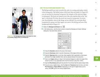 1
                                                         USE THE BACKGROUND ERASER TOOL




                                                                                                                                                              2
                                                           The Background Eraser tool considers the color it is erasing and makes similar
                                                           colors transparent. The locked status of the layer does not matter. In Figure 8-5,
                                                           you can see that by choosing Contiguous, the integrity of the selection edges
                                                           is maintained. The pixels are tested to see if the color matches that in the “hot




                                                                                                                                                              3
                                                           spot” of the brush. If it does, the pixels are erased to transparent. So in this
                                                           case, the dissimilar colors in the image are not affected. You can make them
                                                           transparent by going over them again, as is seen in the left leg and arm of the
                                                           background man in Figure 8-5.




                                                                                                                                                              4
                                                           1. Select the Background Eraser tool.
                                                           2. In the Options bar, click the down arrow to reveal the Background Eraser Settings
                                                              dialog box. You have these options:




                                                                                                                                                              5
Figure 8-5: The Background Eraser tool tests for color
as it erases image pixels to transparent.




                                                                                                                                                              6
                                                                                                                                                              7
                                                              • Drag the Diameter slider for the size of the eraser.
                                                              • Drag the Hardness slider to set the sharpness of the edge of the eraser.
                                                              • Drag the Spacing slider to set how close together each application of the eraser
                                                                 will erase the image (whether there will be spaces between the erasures).




                                                                                                                                                              8
                                                                                                                                                              8
                                                              • Type in an Angle setting or drag in the thumbnail diagram to alter the angle of the
                                                                 eraser tip (this is only applicable when the Roundness is less than 100%).

                                                              • Type the Roundness setting for the percent of roundness that the eraser shape holds.
                                                              • If you’re using a digital stylus, click the Size and Tolerance down arrows, and click




                                                                                                                                                              9
                                                                 Pen Pressure or Stylus Wheel, depending on the type of digital stylus you’re
                                                                 using. Click Off if you’re not using a digital stylus.




                                                                                                                                                              10
                                                                            Photoshop CS4 QuickSteps   Making Local Adjustments with Know Your PC
                                                                                                        PC QuickSteps     Getting to the Tools Panel   183
                                                                                                                                                        183
 