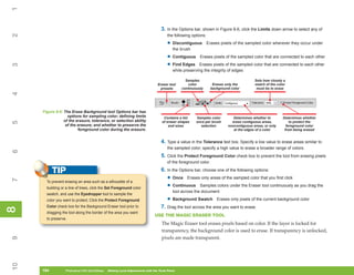 1

                                                                                  3. In the Options bar, shown in Figure 8-6, click the Limits down arrow to select any of
2

                                                                                      the following options:

                                                                                      • Discontiguous          Erases pixels of the sampled color wherever they occur under
                                                                                         the brush

                                                                                      • Contiguous      Erases pixels of the sampled color that are connected to each other

                                                                                      • Find Edges     Erases pixels of the sampled color that are connected to each other
3




                                                                                         while preserving the integrity of edges

                                                                                                Samples                                  Sets how closely a
                                                                               Eraser tool       color            Erases only the        match of the color
                                                                                presets       continuously       background color         must be to erase
4




     Figure 8-6: The Erase Background tool Options bar has
                   options for sampling color; defining limits                     Contains a list    Samples color          Determines whether to       Determines whether
                 of the erasure, tolerance, or selection ability                  of eraser shapes    once per brush        erase contiguous areas,          to protect the
5




                  of the erasure; and whether to preserve the                         and sizes         selection         noncontiguous areas, or only     foreground color
                         foreground color during the erasure.                                                                at the edges of a color      from being erased


                                                                                  4. Type a value in the Tolerance text box. Specify a low value to erase areas similar to
                                                                                      the sampled color; specify a high value to erase a broader range of colors.
6




                                                                                  5. Click the Protect Foreground Color check box to prevent the tool from erasing pixels
                                                                                      of the foreground color.

           TIP                                                                    6. In the Options bar, choose one of the following options:
                                                                                      • Once Erases only areas of the sampled color that you first click
7




       To prevent erasing an area such as a silhouette of a
       building or a line of trees, click the Set Foreground color                    • Continuous Samples colors under the Eraser tool continuously as you drag the
                                                                                         tool across the document
       swatch, and use the Eyedropper tool to sample the
       color you want to protect. Click the Protect Foreground                        • Background Swatch           Erases only pixels of the current background color
       Color check box for the Background Eraser tool prior to                    7. Drag the tool across the area you want to erase.
8
8




       dragging the tool along the border of the area you want
                                                                             USE THE MAGIC ERASER TOOL
       to preserve.
                                                                                  The Magic Eraser tool erases pixels based on color. If the layer is locked for
                                                                                  transparency, the background color is used to erase. If transparency is unlocked,
                                                                                  pixels are made transparent.
9
10




     184
     184          Photoshop CS4 QuickSteps to Making Local Adjustments with the Tools Panel
                  PC QuickSteps    Getting    Know Your PC
 