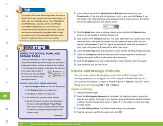 1
           TIP
                                                                                  3. In the Options bar, click the Set Source For Fill Area down arrow, and click
      If you want to fill an area whose target pixel—the one you
2

                                                                                      Foreground to fill the tool with the foreground color; or you can click Pattern. If you
      target to fill an area containing similarly colored pixels—is                   click Pattern, the Pattern field becomes available. Click the down arrow to the right of
      quite small, you need to be precise. Press CTRL/CMD+K,                          the current pattern preview, and select a preset.
      click Preferences | Cursors, and then click Precise
      in the Other Cursors field. Your cursor becomes a
3




      crosshair for the Paint Bucket and other tools. If you only
      need precision temporarily, press CAPS LOCK to toggle                       4. Click the Mode down arrow to choose a blend mode, and click the Opacity down
      to a precise cursor, then press CAPS LOCK when you’re                           arrow to set the opacity for the Paint Bucket tool.
      finished to toggle back to a normal cursor display.                         5. Type a value in the Tolerance text box. This value determines how closely pixels must
                                                                                      match the color of the pixel you initially click over before an area is filled. You can
4




                                                                                      specify a value between 0 and 255. Type a low value to fill pixels that are similar in

           UICKSTEPS                                                                  color; type a high value to fill pixels with a wider color range.
                                                                                  6. Leave the Anti-Alias check box selected to ensure smooth blending of adjacent pixels.
     USING THE DODGE, BURN, AND                                                   7. Leave the Contiguous check box selected to fill contiguous pixels of similar color.
5




     SPONGE TOOLS                                                                     Deselect the option to fill all similar pixels within the image.
      There are times when you want to lighten or darken
                                                                                  8. Click the All Layers check box to apply the fill to pixels of similar color in all layers.
      areas without affecting the whole image. You can use the
      Dodge tool to lighten an area, or the Burn tool to darken                   9. Click inside the area you want to fill.
      it. The Sponge tool increases or decreases the saturation
6




      of an image. (See Chapter 7                                            Create and Manage Patterns
      for how to use the Color Dodge
                                                                                  You can create patterns by sampling an area from within an image. After
      and Color Burn effects using
      layer blend modes.)
                                                                                  creating a pattern, you can apply it as a fill using the Paint Bucket tool, as a
                                                                                  new pattern-filled layer via Layer | New Fill Layer | Pattern, with the Pattern
7




     ADJUST LIGHT WITH DODGE AND BURN
                                                                                  Stamp tool, or by clicking Edit | Fill | Pattern.
       1. Select the Dodge or Burn tool from the Tools panel:
                                                                             CREATE A PATTERN
           • Click Dodge to lighten an image area.
                                                                                  1. Open the desired image.
           • Click Burn to darken an image area.
8
8




       2. In the Options bar, you have these choices:
                                                                                  2. Select the Rectangular Marquee tool, and select the pixels you want to use as the
                                                                                      basis for your pattern. Generally, if your sample contains little distinct detail but instead
           • Specify the shape, hardness, and diameter of                             is diffuse, like the rhododendron shown in Figure 8-11, the pattern is much less likely
             the tip by clicking the Brush Preset Picker
                                                                                      to visibly repeat.
             down arrow. Choose a preset and then modify
                                                                                  3. Click Edit Define Pattern. The Pattern Name dialog box is displayed.
9




             its size and hardness using the sliders or the
             number fields.                                                       4. Type the name you want for the pattern and click OK.
                                                    Continued . . .
10




     190
     190          Photoshop CS4 QuickSteps to Making Local Adjustments with the Tools Panel
                  PC QuickSteps    Getting    Know Your PC
 