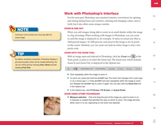 1
                                                                                                                                                             1
                                                             Work with Photoshop’s Interface




                                                                                                                                                             2
                                                               For the most part, Photoshop uses standard interface conventions for opening
                                                               and closing dialog boxes and windows, entering and changing values, and so
                                                               forth, but it also offers some unique controls.
                                                             ZOOM IN AND OUT
   NOTE




                                                                                                                                                             3
                                                               When you edit images, being able to zoom in on small details within the image
Zooming in and out does not in any way alter the               is a big advantage When working with images in Photoshop, you can zoom
actual image.
                                                               in until the image is displayed at, for example, 16 times its actual size (that is,
                                                               1600 percent larger). At 1600 percent, each pixel in the image is 16×16 pixels




                                                                                                                                                             4
                                                               on the screen. Similarly, you can zoom out until an entire image is only a few
                                                               pixels wide.
                                                             ZOOM WITH THE ZOOM TOOL
   TIP




                                                                                                                                                             5
                                                               With an image open and selected in Photoshop, click the Zoom tool         in the
By default, at extreme resolutions, Photoshop displays a       Tools panel, or press Z, to select the Zoom tool. The Zoom tool, which includes
grid around pixels, which can be visually distracting. You
                                                               Zoom In and Zoom Out, is displayed in the Options bar:
can turn off the grid by choosing View | Show and then
disabling Pixel Grid.




                                                                                                                                                             6
                                                               •   Click repeatedly within the image to zoom in.

                                                               •   To zoom out, press and hold the ALT/OPT key. The Zoom tool changes from a plus sign
                                                                   (+) to a minus sign (–). Press ALT/OPT and click repeatedly within the image to zoom




                                                                                                                                                             7
                                                                   out. Release the ALT/OPT key to zoom in again. You can also click the Zoom Out tool
                                                                   in the Options bar.

                                                               •   In the Options bar, click Fit Screen, Fill Screen, or Actual Pixels.
                                                             ZOOM USING OTHER TECHNIQUES




                                                                                                                                                             8
                                                               •   Marquee selection Click and drag the part of the image you want to zoom in on.
                                                                   A marquee is created that specifies the area on which to zoom. The image will then
                                                                   either zoom in or out, depending on the Zoom tool selected.




                                                                                                                                                             9
                                                                                                                                                             10
                                                                                                 Photoshop CS4 QuickSteps Stepping into PhotoshopPC
                                                                                                             PC QuickSteps  Getting to Know Your CS4   11
                                                                                                                                                        11
 