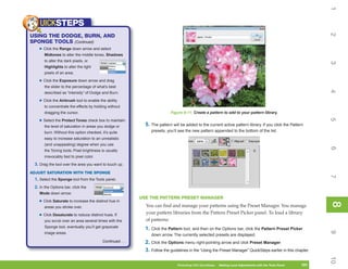 1
    UICKSTEPS




                                                                                                                                                                  2
USING THE DODGE, BURN, AND
SPONGE TOOLS (Continued)
   • Click the Range down arrow and select
       Midtones to alter the middle tones, Shadows
       to alter the dark pixels, or




                                                                                                                                                                  3
       Highlights to alter the light
       pixels of an area.

   • Click the Exposure down arrow and drag
       the slider to the percentage of what’s best




                                                                                                                                                                  4
       described as “intensity” of Dodge and Burn.

   • Click the Airbrush tool to enable the ability
       to concentrate the effects by holding without
       dragging the cursor.                                                 Figure 8-11: Create a pattern to add to your pattern library.




                                                                                                                                                                  5
   • Select the Protect Tones check box to maintain
       the level of saturation in areas you dodge or          5. The pattern will be added to the current active pattern library. If you click the Pattern
       burn. Without this option checked, it’s quite             presets, you’ll see the new pattern appended to the bottom of the list.
       easy to increase saturation to an unrealistic
       (and unappealing) degree when you use




                                                                                                                                                                  6
       the Toning tools. Pixel brightness is usually
       irrevocably tied to pixel color.

 3. Drag the tool over the area you want to touch up.
ADJUST SATURATION WITH THE SPONGE




                                                                                                                                                                  7
 1. Select the Sponge tool from the Tools panel.
 2. In the Options bar, click the
    Mode down arrow:
                                                            USE THE PATTERN PRESET MANAGER
   • Click Saturate to increase the distinct hue in




                                                                                                                                                                  8
                                                                                                                                                                  8
       areas you stroke over.                                 You can find and manage your patterns using the Preset Manager. You manage
                                                              your pattern libraries from the Pattern Preset Picker panel. To load a library
   • Click Desaturate to reduce distinct hues. If
       you scrub over an area several times with the          of patterns:
       Sponge tool, eventually you’ll get grayscale           1. Click the Pattern tool, and then on the Options bar, click the Pattern Preset Picker




                                                                                                                                                                  9
       image areas.                                              down arrow. The currently selected presets are displayed.
                                          Continued . . .     2. Click the Options menu right-pointing arrow and click Preset Manager.
                                                              3. Follow the guidelines in the “Using the Preset Manager” QuickSteps earlier in this chapter.




                                                                                                                                                                  10
                                                                                Photoshop CS4 QuickSteps   Making Local Adjustments with Know Your PC
                                                                                                            PC QuickSteps     Getting to the Tools Panel   191
                                                                                                                                                            191
 