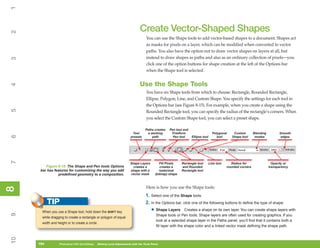 1

                                                                              Create Vector-Shaped Shapes
2



                                                                                   You can use the Shape tools to add vector-based shapes to a document. Shapes act
                                                                                   as masks for pixels on a layer, which can be modified when converted to vector
                                                                                   paths. You also have the option not to draw vector shapes on layers at all, but
                                                                                   instead to draw shapes as paths and also as an ordinary collection of pixels—you
3




                                                                                   click one of the option buttons for shape creation at the left of the Options bar
                                                                                   when the Shape tool is selected.


                                                                              Use the Shape Tools
4




                                                                                   You have six Shape tools from which to choose: Rectangle, Rounded Rectangle,
                                                                                   Ellipse, Polygon, Line, and Custom Shape. You specify the settings for each tool in
                                                                                   the Options bar (see Figure 8-15). For example, when you create a shape using the
5




                                                                                   Rounded Rectangle tool, you can specify the radius of the rectangle’s corners. When
                                                                                   you select the Custom Shape tool, you can select a preset shape.

                                                                                  Paths creates   Pen tool and
                                                                        Tool       a working       Freeform                       Polygonal     Custom        Blending         Smooth
6




                                                                       presets        path          Pen tool     Ellipse tool        tool      Shape tool      modes            edges
7




                                                                       Shape Layers         Fill Pixels   Rectangle tool        Line tool      Radius for                  Opacity or
         Figure 8-15: The Shape and Pen tools Options                    creates a           creates a    and Rounded                       rounded corners              transparency
      bar has features for customizing the way you add                 shape with a         rasterized    Rectangle tool
                 predefined geometry to a composition.                 vector mask       (bitmap) shape



                                                                                   Here is how you use the Shape tools:
8
8




                                                                                   1. Select one of the Shape tools.
           TIP                                                                     2. In the Options bar, click one of the following buttons to define the type of shape:
       When you use a Shape tool, hold down the SHIFT key                              • Shape Layers         Creates a shape on its own layer. You can create shape layers with
9




                                                                                          Shape tools or Pen tools. Shape layers are often used for creating graphics. If you
       while dragging to create a rectangle or polygon of equal
                                                                                          look at a selected shape layer in the Paths panel, you’ll find that it contains both a
       width and height or to create a circle.
                                                                                          fill layer with the shape color and a linked vector mask defining the shape path.
10




     194
     194           Photoshop CS4 QuickSteps to Making Local Adjustments with the Tools Panel
                   PC QuickSteps    Getting    Know Your PC
 
