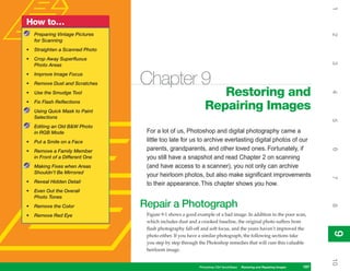 1
How to…
    Preparing Vintage Pictures




                                                                                                                              2
    for Scanning
•   Straighten a Scanned Photo
•   Crop Away Superfluous




                                                                                                                              3
    Photo Areas
•
•
    Improve Image Focus
    Remove Dust and Scratches     Chapter 9
                                                                  Restoring and




                                                                                                                              4
•   Use the Smudge Tool
•   Fix Flash Reflections
    Using Quick Mask to Paint
                                                               Repairing Images
    Selections




                                                                                                                              5
    Editing an Old B&W Photo
    in RGB Mode                    For a lot of us, Photoshop and digital photography came a
•   Put a Smile on a Face          little too late for us to archive everlasting digital photos of our
                                   parents, grandparents, and other loved ones. Fortunately, if




                                                                                                                              6
•   Remove a Family Member
    in Front of a Different One    you still have a snapshot and read Chapter 2 on scanning
    Making Fixes when Areas        (and have access to a scanner), you not only can archive
    Shouldn’t Be Mirrored
                                   your heirloom photos, but also make significant improvements




                                                                                                                              7
•   Reveal Hidden Detail           to their appearance. This chapter shows you how.
•   Even Out the Overall
    Photo Tones
                                  Repair a Photograph




                                                                                                                              8
•   Remove the Color
•   Remove Red Eye                 Figure 9-1 shows a good example of a bad image. In addition to the poor scan,
                                   which includes dust and a crooked baseline, the original photo suffers from
                                   flash photography fall-off and soft focus, and the years haven’t improved the




                                                                                                                              9
                                                                                                                              9
                                   photo either. If you have a similar photograph, the following sections take
                                   you step by step through the Photoshop remedies that will cure this valuable
                                   heirloom image.




                                                                                                                              10
                                                            Photoshop CS4 QuickSteps   Restoring and Repairing Images   197
 