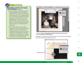 1
    QUICKFACTS
PREPARING VINTAGE PICTURES




                                                                                                                                                   2
FOR SCANNING (Continued)
 • Get an inexpensive measuring triangle (try the
   stationery department at the supermarket) to
   ensure that the photo you place on the platen is




                                                                                                                                                   3
   parallel to the platen. This isn’t always possible if
   one of your ancestors got creative and trimmed
   the photo with a fancy border, but if it’s just a
   rectangular photo, try to ensure that it’s at a
   perfect 90° angle to the platen. Photoshop can




                                                                                                                                                   4
   rotate a photo, but rotation changes the original
   pixels in the picture and inevitably degrades
   image quality.

 • If your scanner supports it, scan at 48 bits




                                                                                                                                                   5
   instead of the usual 8. The more scanned visual
   information you have, the easier it will be to
   precisely restore the photo. Also, scan at a high
   resolution such as 600 pixels/inch. If the result
                                                            Figure 9-2: Turn a normal photo into a layer document to gain access to
   is a 25MB file, that is completely okay; restoring       more of Photoshop’s editing features.




                                                                                                                                                   6
   vintage photos is time consuming and should be
   done only once, on a high-resolution copy.
                                                           the guides; you can use your mouse scroll wheel to zoom—push the wheel toward
                                                           your screen and away from yourself to zoom in.




                                                                                                                                                   7
                                                                                                                                                   8
                                                              Drag from ruler




                                                                                                                                                   9
                                                                                                                                                   9
                                                                                                                                                   10
                                                                                   Photoshop CS4 QuickSteps Restoring andto Know Your PC
                                                                                                  PC QuickSteps  Getting Repairing Images   199
                                                                                                                                             199
 
