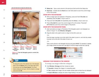 1
1
     Use the Hand tool to drag the selection box
                                                                           •   Status bar Type a zoom amount in the text box at the far left of the Status bar.
2


                                                                           •   Hand tool Double-click the Hand tool in the Tools panel to zoom the current image
                                                                               to fit on the screen.
                                                                         ZOOM WITH THE KEYBOARD
                                                                           •   With an image open and selected in Photoshop, press and hold CTRL/CMD and
3




                                                                               repeatedly press the plus (+) key to zoom in.

                                                                           •   Press and hold CTRL/CMD and repeatedly press the minus (–) key to zoom out.

                                                                           •   Press CTRL/CMD+0 to zoom the current image to fit on the screen. Press ALT/
                                                                               OPT+CTRL+0 to zoom the current image to 100 percent.
4




                                                                         ZOOM WITH THE NAVIGATOR PANEL
                                                                           1. Open and select an image in Photoshop. If the Navigator panel is not displayed, as
                                                                               shown in Figure 1-8, click Window | Navigator.
                                                                           2. Drag the slider to the right to zoom in; drag it to the left to zoom out.
5




                                                                               –Or–
                                                                               Click the larger mountain icon at the right of the slider to zoom in, and click the smaller
                                                                               mountain icon at the left of the slider to zoom out.
                                                                               –Or–
6




                                                                               Type a zoom amount in the Navigator text box and press ENTER. For example, to display
                                                                               your image at twice its actual size, type 200; for half the image’s actual size, type 50.

        Type a          Click to   Drag to zoom    Click to
      magnification    zoom out      in or out     zoom in
7




        number

      Figure 1-8: Use the Navigator panel to control the
      Zoom tool.
8




           TIP                                                           ARRANGE YOUR IMAGES IN THE WINDOW

        To change the color of the selection box in the Navigator          To arrange your images within the workspace:
        panel, click the Options menu in the upper-right corner
                                                                           •   Click Window | Arrange and then choose an option:
9




        of the tab bar and click Panel Options. The Panel
        Options dialog box will open. Click the Swatch to change               • Cascade to display the images in a cascading stack
        colors and click OK.                                                   • Tile to display each image in its own smaller window sized so that all can be displayed
                                                                               • Float In Window to display the active image floating in its own window
10




     12
     12           Photoshop CS4 QuickStepsto Know Your PCPhotoshop CS4
                  PC QuickSteps    Getting   Stepping into
 