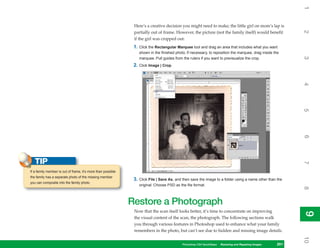 1
                                                               Here’s a creative decision you might need to make; the little girl on mom’s lap is




                                                                                                                                                            2
                                                               partially out of frame. However, the picture (not the family itself) would benefit
                                                               if the girl was cropped out:
                                                               1. Click the Rectangular Marquee tool and drag an area that includes what you want
                                                                  shown in the finished photo. If necessary, to reposition the marquee, drag inside the




                                                                                                                                                            3
                                                                  marquee. Pull guides from the rulers if you want to previsualize the crop.
                                                               2. Click Image | Crop.




                                                                                                                                                            4
                                                                                                                                                            5
                                                                                                                                                            6
   TIP




                                                                                                                                                            7
If a family member is out of frame, it’s more than possible
the family has a separate photo of the missing member
                                                               3. Click File | Save As, and then save the image to a folder using a name other than the
you can composite into the family photo.
                                                                  original. Choose PSD as the file format.




                                                                                                                                                            8
                                                              Restore a Photograph
                                                               Now that the scan itself looks better, it’s time to concentrate on improving




                                                                                                                                                            9
                                                                                                                                                            9
                                                               the visual content of the scan, the photograph. The following sections walk
                                                               you through various features in Photoshop used to enhance what your family
                                                               remembers in the photo, but can’t see due to hidden and missing image details.




                                                                                                                                                            10
                                                                                            Photoshop CS4 QuickSteps Restoring andto Know Your PC
                                                                                                           PC QuickSteps  Getting Repairing Images   201
                                                                                                                                                      201
 