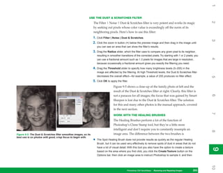 1
                                                             USE THE DUST & SCRATCHES FILTER




                                                                                                                                                                        2
                                                                  The Filter | Noise | Dust & Scratches filter is very potent and works its magic
                                                                  by seeking out pixels whose color value is exceedingly off the norm of its
                                                                  neighboring pixels. Here’s how to use this filter:
                                                                  1. Click Filter | Noise | Dust & Scratches.




                                                                                                                                                                        3
                                                                  2. Click the zoom in button (+) below the preview image and then drag in the image until
                                                                      you can see an area that can show the filter’s results.
                                                                  3. Drag the Radius slider, which the filter uses to compare any given pixel to its neighbor,
                                                                      resulting in smoother transitions of the corrected pixels. Try starting with 1 or 2 pixels; you




                                                                                                                                                                        4
                                                                      can use a fractional amount such as 1.3 pixels for images that are large in resolution,
                                                                      because occasionally a fractional amount gives you exactly the filtering you need.
                                                                  4. Drag the Threshold slider to specify how many brightness levels (0–255) in the
                                                                      image are affected by the filtering. At high Threshold levels, the Dust & Scratches filter
                                                                      decreases the overall effect—for example, a value of 255 produces no filter effect.




                                                                                                                                                                        5
                                                                  5. Click OK to apply the filter.
                                                                                     Figure 9-5 shows a close-up of the family photo at left and the
                                                                                     result of the Dust & Scratches filter at right. Clearly, this filter is




                                                                                                                                                                        6
                                                                                     not a panacea for all images; the focus that was gained by Smart
                                                                                     Sharpen is lost due to the Dust & Scratches filter. The solution
                                                                                     for this and many other photos is the manual approach, covered
                                                                                     in the next section.




                                                                                                                                                                        7
                                                                                     WORK WITH THE HEALING BRUSHES
                                                                                     The Healing Brushes perform a lot of the function of
                                                                                     Photoshop’s Clone Stamp tool, but they’re a little more
                                                                                     intelligent and don’t require you to constantly resample an




                                                                                                                                                                        8
Figure 9-5: The Dust & Scratches filter smoothes images, so its                      image area. The difference between the two brushes is
best use is on photos with good, crisp focus to begin with.
                                                                  •   The Spot Healing Brush does not provide results as quickly as the regular Healing
                                                                      Brush, but it can be used very effectively to remove spots of dust in areas that do not
                                                                      have a lot of visual detail. With this tool you also have the option to create a texture




                                                                                                                                                                        9
                                                                                                                                                                        9
                                                                      based on the area where you first click; you click the Create Texture button on the
                                                                      Options bar, then click an image area to instruct Photoshop to sample it, and then




                                                                                                                                                                        10
                                                                                                  Photoshop CS4 QuickSteps Restoring andto Know Your PC
                                                                                                                 PC QuickSteps  Getting Repairing Images      203
                                                                                                                                                               203
 