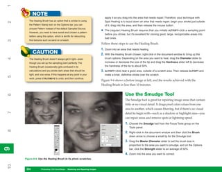 1
            NOTE
                                                                                     apply it as you drag into the area that needs repair. Therefore, your technique with
        The Healing Brush has an option that is similar to using                     Spot Healing is to scout down an area that needs repair, begin your stroke just outside
2


        the Pattern Stamp tool: on the Options bar, you can                          of it, drag into the area, and then release the mouse button.
        choose Pattern instead of the default Sampled Source.
        However, you need to have saved and chosen a pattern
                                                                                 •   The (regular) Healing Brush requires that you initially ALT/OPT+click a sampling point
                                                                                     before you stroke, but it’s excellent for cloning good, large, recognizable areas into
        before using this option, which is terrific for retouching
                                                                                     bad ones.
        fine textures such as sand on a beach.
3




                                                                                 Follow these steps to use the Healing Brush:
                                                                                 1. Zoom into an area that needs healing.
            CAUTION                                                              2. With the Healing Brush chosen, right-click in the document window to bring up the
                                                                                     brush options. Depending on the area you want to heal, drag the Diameter slider to
4




        The Healing Brush doesn’t always get it right—even
        though you set up the sampling point perfectly. The                          increase or decrease the size of the tip and drag the Hardness slider left to decrease
        Healing Brush occasionally gets confused in its                              the hardness of the tip to about 50%.
        calculations and you stroke dark areas that should be                    3. ALT/OPT+click near a good area, outside of a scratch area. Then release ALT/OPT and
        light, and vice versa. If this happens at any point in your                  make a brisk, definitive stroke over the scratch.
5




        work, press CTRL/CMD+Z to undo, and then continue.
                                                                                 Figure 9-6 shows a before image at left, and the results achieved with the
                                                                                 Healing Brush in less than 10 minutes.


                                                                                                       Use the Smudge Tool
6




                                                                                                       The Smudge tool is great for repairing image areas that contain
                                                                                                       little or no visual detail. It drags pixel color values from one
                                                                                                       area to another, which causes blurring, but if there’s no visual
7




                                                                                                       detail to begin with—such as a shadow or highlight area—you
                                                                                                       can repair areas and remove spots at lightning speed.
                                                                                                       1.   Choose the Smudge tool from the Focus Tools group on the
                                                                                                            Tools panel.
8




                                                                                                       2.   Right-click in the document window and then click the Brush
                                                                                                            down arrow to choose a small tip for the Smudge tool.
                                                                                                       3.   Drag the Master Diameter slider to set the brush size in
                                                                                                            proportion to the area you want to smudge, and on the Options
9
9




                                                                                                            bar, click the Strength slider to an average of 50%.
                                                                                                       4.   Zoom into the area you want to correct.
     Figure 9-6: Use the Healing Brush to fix photo scratches.
10




      204
      204           Photoshop CS4 QuickSteps to Restoring and Repairing Images
                    PC QuickSteps    Getting    Know Your PC
 