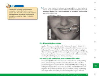 1
   TIP
                                                             5. To move a good area into one that needs correcting, drag from the good area into the
Various modes are available for the Smudge tool,




                                                                                                                                                         2
                                                                bad one. As you can see here, because of the camera’s flash, mom’s left canine tooth
accessed via the Options bar. You can, in practice,             appeared to be a fang. This is easily corrected with the Smudge tool, moving a darker
choose Lighten blend mode and then only the pixel tones         area into the highlight area.
that are lighter than the target area for retouching are
smudged into this area. See Chapter 7 for details on




                                                                                                                                                         3
blend modes.




                                                                                                                                                         4
                                                                                                                                                         5
                                                                                                                                                         6
                                                           Fix Flash Reflections
                                                             Another show-stopper in older family photos was the use of a flash; in the
                                                             photo shown in this chapter, the flash is particularly evident because mom and




                                                                                                                                                         7
                                                             dad are quite far apart and the wood paneling reflected a hideous highlight.
                                                             This sort of thing is quickly fixed by adjusting the levels of brightness where the
                                                             flash produces a hot spot. You use a combination of tools and features, first for
                                                             selecting the offending area, and then for correcting it.




                                                                                                                                                         8
                                                           EDIT A SELECTION USING QUICK SELECTION AND QUICK MASK
                                                             You use the Quick Selection tool when you want to select an area by stroking
                                                             over it, instead of using a selection tool such as the Lasso. This tool allows
                                                             you to be very precise in your selection, and the Quick Selection tool helps by




                                                                                                                                                         9
                                                                                                                                                         9
                                                             making assumptions about what you want to select. The Quick Selection tool
                                                             might not always precisely select an area you want (the tones in neighboring
                                                             areas might be too similar) but you can manually refine a Quick Selection.




                                                                                                                                                         10
                                                                                         Photoshop CS4 QuickSteps Restoring andto Know Your PC
                                                                                                        PC QuickSteps  Getting Repairing Images   205
                                                                                                                                                   205
 