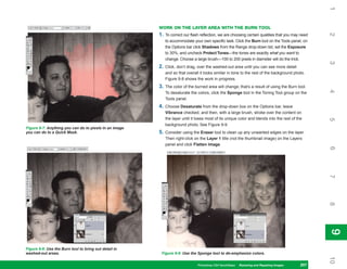 1
                                                        WORK ON THE LAYER AREA WITH THE BURN TOOL
                                                        1.




                                                                                                                                                    2
                                                             To correct our flash reflection, we are choosing certain qualities that you may need
                                                             to accommodate your own specific task. Click the Burn tool on the Tools panel, on
                                                             the Options bar click Shadows from the Range drop-down list, set the Exposure
                                                             to 30%, and uncheck Protect Tones—the tones are exactly what you want to
                                                             change. Choose a large brush—100 to 200 pixels in diameter will do the trick.




                                                                                                                                                    3
                                                        2.   Click, don’t drag, over the washed-out area until you can see more detail
                                                             and so that overall it looks similar in tone to the rest of the background photo.
                                                             Figure 9-8 shows the work in progress.
                                                        3.   The color of the burned area will change; that’s a result of using the Burn tool.




                                                                                                                                                    4
                                                             To desaturate the colors, click the Sponge tool in the Toning Tool group on the
                                                             Tools panel.
                                                        4.   Choose Desaturate from the drop-down box on the Options bar, leave
                                                             Vibrance checked, and then, with a large brush, stroke over the content on
                                                             the layer until it loses most of its unique color and blends into the rest of the




                                                                                                                                                    5
                                                             background photo. See Figure 9-9.
Figure 9-7: Anything you can do to pixels in an image
you can do to a Quick Mask.                             5.   Consider using the Eraser tool to clean up any unwanted edges on the layer.
                                                             Then right-click on the Layer 1 title (not the thumbnail image) on the Layers
                                                             panel and click Flatten Image.




                                                                                                                                                    6
                                                                                                                                                    7
                                                                                                                                                    8
                                                                                                                                                    9
                                                                                                                                                    9
Figure 9-8: Use the Burn tool to bring out detail in
washed-out areas.                                        Figure 9-9: Use the Sponge tool to de-emphasize colors.




                                                                                                                                                    10
                                                                                Photoshop CS4 QuickSteps Restoring andto Know Your PC
                                                                                               PC QuickSteps  Getting Repairing Images     207
                                                                                                                                            207
 