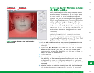 1
Forward Warp tool        Reconstruct tool
                                                                                    Remove a Family Member in Front




                                                                                                                                                             2
                                                                                    of a Different One
                                                                                    When you have a group photo, many times one member
                                                                                    is partially hiding another toward the back. If you want
                                                                                    the photo to show the person in back rather than the




                                                                                                                                                             3
                                                                                    person in front, you are confronted with one of the most
                                                                                    difficult retouching assignments. Fortunately, Photoshop,
                                                                                    and the way human beings are designed, makes this
                                                                                    possible. Naturally, when someone completely hides




                                                                                                                                                             4
                                                                                    another person in the back, there’s nothing to copy of the
                                                                                    individual in the back row—but this seldom happens, and
                                                                                    there’s usually at least half of the person in back in the
                                                                                    clear to copy.




                                                                                                                                                             5
                                                                                    The following steps show how to duplicate, mirror, and
                                                                                    then use the mirrored copy of someone to reconstruct the
                                                                                    person, hiding the individual in the front of the photo. Thank
                                                                                    goodness mankind is bilaterally symmetrical!




                                                                                                                                                             6
Figure 9-10: A little use of the Liquify filter can produce
amazing results.                                              1. Click the Zoom tool and zoom into the subject behind the one you want to remove.
                                                                 Look for areas that are good source areas in the back subject to use to cover the
                                                                 front subject.
                                                              2. Click the Quick Mask Mode button. You’ll want to select areas while you paint in the




                                                                                                                                                             7
                                                                 next step, not mask areas, so if Quick Mask is set up for Color Indicates: Masked
                                                                 Areas, double-click the Quick Mask Mode button on the Tools panel and change the
                                                                 setting in the Options box before continuing.
                                                              3. Click the Brush tool.




                                                                                                                                                             8
                                                              4. You need to select (by painting with Quick Mask) the opposite area that needs
                                                                 to be replaced in the photo; in this example, a copy of mom’s right arm will serve
                                                                 as a duplicate for her hidden left arm. Choose a hard brush for the Brush tool to
                                                                 accurately define the silhouette edge of the area—an arm, a hand—that you need




                                                                                                                                                             9
                                                                                                                                                             9
                                                                 to duplicate.
                                                              5. Stroke with the Brush tool to trace the inside edge of the area. Then choose a larger
                                                                 brush with a soft edge and begin filling in the interior of the area you want to copy.




                                                                                                                                                             10
                                                                                            Photoshop CS4 QuickSteps Restoring andto Know Your PC
                                                                                                           PC QuickSteps  Getting Repairing Images    209
                                                                                                                                                       209
 