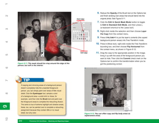 1

                                                                                                            6.   Reduce the Opacity of the Brush tool on the Options bar
2

                                                                                                                 and finish stroking over areas that should blend into the
                                                                                 Hard edge                       original photo. See Figure 9-11.
                                                                                                            7.   Click the Edit In Quick Mask Mode button to toggle
                                                                                                                 to Edit In Standard Edit Mode, and then press L
                                                                                                                 (a keyboard shortcut to the Lasso tool).
3




                                                                                                            8.   Right-click inside the selection and then choose Layer
                                                                                                                 Via Copy from the context menu.
                                                                                                            9.   Press CTRL/CMD+T to put the layer’s contents (the copied
                                                                                                                 background-person areas) into Free Transform mode.
4




                                                                                                          10.    Press V (Move tool), right-click inside the Free Transform
                                                                                                                 bounding box, and then choose Flip Horizontal from
                                                                                                                 the context menu, as shown in Figure 9-12.
                                                                                     Soft edge            11.    Drag the copy to the appropriate position in the image,
5




                                                                                                                 lining it up with the area of the foreground person you
                                                                                                                 want to hide. Then click the Commit check mark on the
                                                                                                                 Options bar to confirm the transformation when you’ve
     Figure 9-11: The mask should be crisp around the edge of the                                                got the positioning correct.
     person, but soft in the interior.
6




            TIP
7




        If copying and mirroring areas of a background person
        doesn’t completely hide the unwanted foreground
        person, you can simply paint over areas of little visual
8




        detail. Click the Eyedropper tool, sample a color
        of a background area—a solid shirt or dress, for
        example—and then click the Brush tool and paint over
        the foreground areas to complete the retouching illusion.
        The same is true of extreme highlight and shadow areas;
9
9




        these, too, can be painted over to complete a retouching
        assignment because they contain little or no visual
        detail, but only color.                                                              Figure 9-12: You can often copy and flip body areas as
                                                                                             replacement areas.
10




      210
      210           Photoshop CS4 QuickSteps to Restoring and Repairing Images
                    PC QuickSteps    Getting    Know Your PC
 