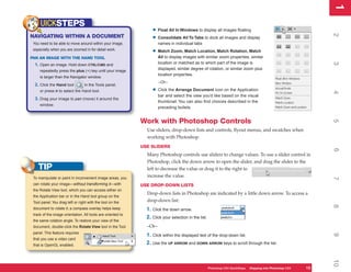 1
                                                                                                                                                                  1
     UICKSTEPS
                                                                  • Float All In Windows to display all images floating




                                                                                                                                                                  2
NAVIGATING WITHIN A DOCUMENT                                      • Consolidate All To Tabs to dock all images and display
 You need to be able to move around within your image,                names in individual tabs
 especially when you are zoomed in for detail work.
                                                                  • Match Zoom, Match Location, Match Rotation, Match
PAN AN IMAGE WITH THE HAND TOOL                                       All to display images with similar zoom properties, similar
                                                                      location or matched as to which part of the image is




                                                                                                                                                                  3
  1. Open an image. Hold down CTRL/CMD and
                                                                      displayed, similar degree of rotation, or similar zoom plus
     repeatedly press the plus (+) key until your image
                                                                      location properties.
     is larger than the Navigator window.
                                                                      –Or–
  2. Click the Hand tool         in the Tools panel,
     or press H to select the Hand tool.                          • Click the Arrange Document icon on the Application




                                                                                                                                                                  4
                                                                      bar and select the view you’d like based on the visual
  3. Drag your image to pan (move) it around the
                                                                      thumbnail. You can also find choices described in the
     window.
                                                                      preceding bullets.


                                                             Work with Photoshop Controls




                                                                                                                                                                  5
                                                               Use sliders, drop-down lists and controls, flyout menus, and swatches when
                                                               working with Photoshop.
                                                             USE SLIDERS




                                                                                                                                                                  6
                                                               Many Photoshop controls use sliders to change values. To use a slider control in
                                                               Photoshop, click the down arrow to open the slider, and drag the slider to the
    TIP                                                        left to decrease the value or drag it to the right to
 To manipulate or paint in inconvenient image areas, you       increase the value.




                                                                                                                                                                  7
 can rotate your image—without transforming it—with          USE DROP-DOWN LISTS
 the Rotate View tool, which you can access either on
                                                               Drop-down lists in Photoshop are indicated by a little down arrow. To access a
 the Application bar or in the Hand tool group on the
 Tool panel. You drag left or right with the tool on the       drop-down list:




                                                                                                                                                                  8
 document to rotate it; a compass overlay helps keep           1. Click the down arrow.
 track of the image orientation. All tools are oriented to
                                                               2. Click your selection in the list.
 the same rotation angle. To restore your view of the
 document, double-click the Rotate View tool in the Tool       –Or–
 panel. This feature requires
                                                               1. Click within the displayed text of the drop-down list.




                                                                                                                                                                  9
 that you use a video card
 that is OpenGL enabled.                                       2. Use the UP ARROW and DOWN ARROW keys to scroll through the list.




                                                                                                                                                                  10
                                                                                                      Photoshop CS4 QuickSteps Stepping into PhotoshopPC
                                                                                                                  PC QuickSteps  Getting to Know Your CS4   13
                                                                                                                                                             13
 