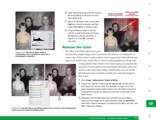 1
                                                               6. Drag, beginning at the point that requires                                    Black (completely
                                                                                                                        White (not selected)        selected)




                                                                                                                                                                    2
                                                                  the most editing, to the point you don’t
                                                                  want edited at all.
                                                               7. Return to Standard mode, press CTRL/
                                                                  CMD+H to hide the marquee, and then
                                                                  press CTRL/CMD+L to display Levels.




                                                                                                                                                                    3
                                                               8. Drag the Midpoint slider to the left
                                                                  until the overall photo looks as though
                                                                  the lighting is uneven, as shown in
                                                                  Figure 9-14. Click OK, and save




                                                                                                                                                                    4
                                                                  your work.


                                                             Remove the Color
    Figure 9-14: Use Quick Mask mode in
                                                               The Black and White adjustment goes




                                                                                                                                                                    5
    combination with a gradient to even out a                  far beyond a simple image mode conversion: this feature can emphasize or
    photograph’s exposure.
                                                               reduce any of the primary and secondary hues to grayscale, while still leaving
                                                               your work in RGB color mode. This is a boon to photographers working with
                                                                             vintage photos that contain a lot of sepia aging; you increase the




                                                                                                                                                                    6
                                                                             amounts of red or yellow and you brighten the photo while you
                                                                             remove colors and color casting. Additionally, you can tint the
                                                                             photograph (some customers actually like sepia tone images!);
                                                                             here’s how:




                                                                                                                                                                    7
                                                                                1. Click Image | Adjustments | Black & White.
                                                                                2. Drag to the right the sliders that are appropriate for the hues in
                                                                                   the image that look too dark. For example, in Figure 9-15, the
                                                                                   sepia tone family photo looks brighter and has better contrast by




                                                                                                                                                                    8
                                                                                   increasing the values for yellow and red (the components of the
                                                                                   sepia tones).
                                                                                3. Optionally, click the Tint check box, and then choose a Hue; a
                                                      Tint
                                                                                   burgundy-tone image can be quite attractive. Drag the Saturation




                                                                                                                                                                    9
                                                                                   slider left or right to decrease or increase the tint effect, and then click




                                                                                                                                                                    9
                                                                                   OK to apply your settings.
Figure 9-15: Use the Black and White adjustment to remove color-casting from
a color scan of a black and white photo.




                                                                                                                                                                    10
                                                                                             Photoshop CS4 QuickSteps Restoring andto Know Your PC
                                                                                                            PC QuickSteps  Getting Repairing Images        213
                                                                                                                                                            213
 