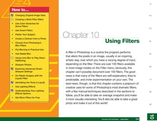1
How to…
    Changing Original Image Data




                                                                                                                        2
    Creating a Multi-Filter Effect
•   Use Color Swatches for
    Some Filters




                                                                                                                        3
•   Use Smart Filters
•
•
    Flatter Your Subject
    Create a Cartoon from a Photo
                                       Chapter 10
                                                                           Using Filters




                                                                                                                        4
•   Choose from Photoshop’s
    Blur Filters
•   Put Blurring to Practical Use
•   Use Radial Blur
                                       A filter in Photoshop is a routine the program performs




                                                                                                                        5
                                       that alters the pixels in an image, usually in an inspiring,
    Using Lens Blur to Play Down
    Halftoning                         artistic way, over which you have a varying degree of input,
•   Sharpen Photos                     depending on the filter. There are over 100 filters available




                                                                                                                        6
    Exploring Advanced Smart           in most image modes on the Filter menu; obviously, this
    Sharpen Settings                   chapter can’t possibly document over 100 filters. The good
•   Do Plastic Surgery with the        news is that many of the filters are self-explanatory; they’re
    Liquify Filter
                                       predictable, and invite experimentation on your own. The




                                                                                                                        7
    Identifying the Tools in Liquify
                                       best news, though, is that this chapter contains a potpourri of
•   Use Lighting Effects               creative uses for some of Photoshop’s most dramatic filters;
    Understanding Your Lighting        with a few manual techniques described in the sections to




                                                                                                                        8
    Effects Options
                                       follow, you’ll be able to take an average snapshot and make
•   Get More Filters for Free
                                       it more visually interesting. You’ll also be able to take a great
                                       photo and make it out of this world!




                                                                                                                        9
                                                                                                                        10
                                                                                                                         10
                                                                       Photoshop CS4 QuickSteps   Using Filters   215
 