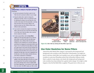 1
           UICKSTEPS                                                                                                                                  Sliders
2


     CREATING A MULTI-FILTER EFFECT
     (Continued)
       3. Click the thumbnail of the filter to add it to the
           Filter list and to preview its effect on your image.

       4. Drag the sliders left or right to change the
3




           settings for the filter. There is no particular order
           for adjusting the sliders; you just drag one, then
           another, then lessen the first parameter—working
           back and forth until you see an effect in the
4




           preview window you like. Different filters have
           different slider parameters.

       5. If you want to compare the original to the filtered
           effect, click the eye icon to the left of the filter title
           in the Filter list to hide the effect; click a second
5




           time to restore its visibility.

       6. To add a second filter, click the New Effect
           Layer icon (the dog-eared page icon) to add the
           same effect, and then with this new effect layer
6




           highlighted, click a different filter thumbnail to                                     Click to view        Hide/show    Top filter is    Drag effect title up or
                                                                                               thumbnail collection      effect     applied last    down to rearrange order
           change it to your selected one, and then adjust its
           parameters by dragging the associated sliders (see            Figure 10-2: Add a filter by clicking the New Effect Layer icon.

           Figure 10-2). To achieve the exact effect you desire,
           you might need to work back and forth between the
7




           first filter’s sliders and the second filter’s sliders. You   Use Color Swatches for Some Filters
           can always tell which filter is the current one you’re
                                                                            Almost the entire Sketch filter category is governed by the foreground and
           adjusting: the filter title on the list is highlighted and
           the title bar on the Filter Gallery interface tells you          background color swatches on the Tools panel. Unfortunately, you might not
                                                                            know in advance which filter you’re going to use, and you might have defined
8




           which filter is selected for modification.

       7. Play with the order of the effects as they’ll be                  swatches in a previous Photoshop session that will produce hideous results.
           applied. Click+drag a filter title on the list up or down        Here’s a photo of some daisies, and clearly the foreground and background
           to rearrange them; the top filter is always applied              color swatches have been defined for a garish, festive design. To its right is what
           last, but for example when Cutout is applied after               happens when the Bas Relief filter is applied. The good news is that you can
9




           the Poster Edges filter, it can produce a nicer image
           than vice versa. Click OK to apply your filter combo.
10
10




     218
     218           Photoshop CS4 QuickSteps to Using Filters
                   PC QuickSteps    Getting    Know Your PC
 
