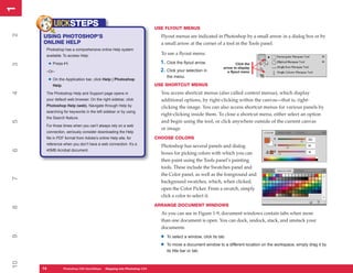 1
1
             UICKSTEPS                                                     USE FLYOUT MENUS
2


     USING PHOTOSHOP’S                                                       Flyout menus are indicated in Photoshop by a small arrow in a dialog box or by
     ONLINE HELP                                                             a small arrow at the corner of a tool in the Tools panel.
      Photoshop has a comprehensive online Help system
      available. To access Help:
                                                                             To use a flyout menu:

          • Press F1.                                                        1. Click the flyout arrow.
3




                                                                                                                          Click the
                                                                                                                 arrow to display
      –Or–                                                                   2. Click your selection in             a flyout menu
                                                                                 the menu.
          • On the Application bar, click Help | Photoshop
            Help.                                                          USE SHORTCUT MENUS
                                                                             You access shortcut menus (also called context menus), which display
4




      The Photoshop Help and Support page opens in
      your default web browser. On the right sidebar, click                  additional options, by right-clicking within the canvas—that is, right-
      Photoshop Help (web). Navigate through Help by                         clicking the image. You can also access shortcut menus for various panels by
      searching for keywords in the left sidebar or by using
                                                                             right-clicking inside them. To close a shortcut menu, either select an option
      the Search feature.
                                                                             and begin using the tool, or click anywhere outside of the current canvas
5




      For those times when you can’t always rely on a web
                                                                             or image.
      connection, seriously consider downloading the Help
      file in PDF format from Adobe’s online Help site, for                CHOOSE COLORS
      reference when you don’t have a web connection. It’s a
                                                                             Photoshop has several panels and dialog
6




      40MB Acrobat document.
                                                                             boxes for picking colors with which you can
                                                                             then paint using the Tools panel’s painting
                                                                             tools. These include the Swatches panel and
                                                                             the Color panel, as well as the foreground and
7




                                                                             background swatches, which, when clicked,
                                                                             open the Color Picker. From a swatch, simply
                                                                             click a color to select it.
                                                                           ARRANGE DOCUMENT WINDOWS
8




                                                                             As you can see in Figure 1-9, document windows contain tabs when more
                                                                             than one document is open. You can dock, undock, stack, and unstack your
                                                                             documents.

                                                                             •
9




                                                                                 To select a window, click its tab.

                                                                             •   To move a document window to a different location on the workspace, simply drag it by
                                                                                 its title bar or tab.
10




     14
     14             Photoshop CS4 QuickStepsto Know Your PCPhotoshop CS4
                    PC QuickSteps    Getting   Stepping into
 