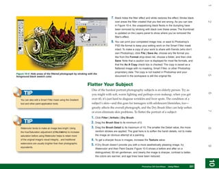 1
                                                                                   7. Black hides the filter effect and white restores the effect. Stroke black




                                                                                                                                                                  2
                                                                                      over areas the filter created that you feel are wrong. As you can see
                                                                                      in Figure 10-4, the unappetizing black flecks in the dumpling have
                                                                                      been removed by stroking with black over these areas. The thumbnail
                                                                                      is updated on the Layers panel to show where you’ve removed the
                                                                                      filter’s effect.




                                                                                                                                                                  3
                                                                                   8. You can print your completed image now, or save to Photoshop’s
                                                                                      PSD file format to keep your editing work on the Smart Filter mask
                                                                                      intact. To make a copy of your work to share with friends (who don’t
                                                                                      own Photoshop), click File | Save As, choose any file format you
                                                                                      like from the Format drop-down list, choose a folder, and then click




                                                                                                                                                                  4
                                                                                      Save. Note that a caution icon is displayed for most file formats, and
                                                                                      that the As A Copy check box is checked. The copy is saved as a
                                                                                      flattened image with no masking, Smart Filter, or other Photoshop
                                                                                      proprietary data. The copy is not loaded in Photoshop and your
Figure 10-4: Hide areas of the filtered photograph by stroking with the




                                                                                                                                                                  5
foreground black swatch color.                                                        document in the workspace is still the original file.


                                                              Flatter Your Subject
                                                                  One of the hardest portrait photography subjects is an elderly person. Try as
      TIP




                                                                                                                                                                  6
                                                                  you might with soft, warm lighting and perhaps even makeup, when you get
   You can also edit a Smart Filter mask using the Gradient       over 60, it’s just hard to disguise wrinkles and liver spots. The condition of a
   tool and other paint-application tools.                        subject’s skin—and this goes for teenagers with adolescent blemishes, too—
                                                                  greatly affects the overall photograph, and the Dry Brush filter can help soften




                                                                                                                                                                  7
                                                                  or even eliminate skin problems. To flatter the portrait of a subject:
                                                                  1. Click Filter | Artistic | Dry Brush.
      TIP                                                         2. Drag the Brush Size to its minimum of 0.
                                                                  3. Drag the Brush Detail to its maximum of 10. The smaller the Detail value, the more




                                                                                                                                                                  8
   Watercolor tends to make an image less bright. Using
   the Hue/Saturation adjustment (CTRL/CMD+U) to increase            random strokes are applied. The goal here is to soften the harsh details, not to make
   saturation before using Watercolor helps to retain more           the image an obvious attempt at a painting.
   of the original image’s visual integrity…and traditional       4. To get a sharper focus in images, increase the Texture value.
   watercolors are usually brighter than their photographic
                                                                  5. If Dry Brush doesn’t provide you with a more aesthetically pleasing image, try




                                                                                                                                                                  9
   equivalents.
                                                                     Watercolor and then Paint Daubs. Figure 10-5 shows a before and after on a
                                                                     distinguished, 60-ish gentleman, and clearly the image is sharper, contrast is better,
                                                                     the colors are warmer, and age lines have been reduced.




                                                                                                                                                                  10
                                                                                                                                                                   10
                                                                                                             PCPhotoshop CS4 QuickStepsKnow Your PC
                                                                                                                QuickSteps   Getting to  Using Filters   221
                                                                                                                                                          221
 