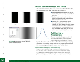 1

                                                                Choose from Photoshop’s Blur Filters
2


                                                                  The most common blurring filters to use in everyday work are Blur, Blur More,
                                                                  and Gaussian Blur on the Filter | Blur menu (see Figure 10-9):
                                                                                                •   If your image is less than 1MB in file size, and you
                                                                                                    need to slightly unfocus an image area, plain Blur is
3




                                                                                                    your ticket.

                                                                                                •   Blur More performs four times the strength of
                                                                                                    the Blur filter; both filters create greater similarity
                                                                                                    between neighboring color pixels.
4




                                                                                                •   Gaussian Blur is used for extremely intense
                                                                                                    blurring effects. Unlike Blur and Blur More,
                 Original                           Blur            Blur More
                                                                                                    Gaussian Blur uses a weighted distribution curve to
                                                                                                    reassign pixel color values. Think of a bell-shaped
                                                                                                    curve—Gaussian blur produces an effect that is
5




                                                                                                    most intense at the center (of the bell) and tapers
                                                                                                    off, in a curve, to the outskirts of the bell shape.


                                                                                                Put Blurring to
6




                                                                                                Practical Use
                                                                                                  There are quite a few things you can do with
                                                                                                  Photoshop’s Blur filters, particularly when
                                                Gaussian Blur                                     you’ve copied or cut an image area to its own
7




     Figure 10-9: Blurring reduces the color differences          layer, to add motion, depth of field, and other enhancements to your imaging
     between neighboring pixels.
                                                                  assignments. The following sections show you how to make an average photo
                                                                  into an outstanding one through the creative use of the Blur filters.
8




                                                                CREATE REALISTIC SHADOWS IN COMPOSITIONS
                                                                  Suppose you’ve copied an image area to a new background and, so
                                                                  that the object looks as though it’s in the scene and not simply on top
                                                                  of a background, it needs a shadow casting onto the scene below it to
9




                                                                  photorealistically anchor it. For example, assume you have a multilayer
10
10




      224
      224          Photoshop CS4 QuickSteps to Using Filters
                   PC QuickSteps    Getting    Know Your PC
 