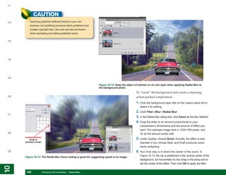 1
            CAUTION
         Scanning published halftoned photos is your own
2


         business, but publishing someone else’s published work
         violates copyright laws. Use care and ask permission
         when duplicating and editing published works.
3
4
5




                                                                   Figure 10-12: Keep the object of interest on its own layer when applying Radial Blur to
                                                                   the background photo.
                                                                                                  To “zoom” the background and create a stunning,
6




                                                                                                  action-packed composition:
                                                                                                  1. Click the background layer title on the Layers panel list to
                                                                                                     select it for editing.
                                                                                                  2. Click Filter | Blur | Radial Blur.
7




                                                                                                  3. In the Radial Blur dialog box, click Zoom as the Blur Method.
                                                                                                  4. Drag the slider to an amount proportional to your
                                                                                                     composition’s dimensions and the amount of effect you
                                                                                                     want. The example image here is 1024×768 pixels, and
8




                                                                                                     32 as the amount works well.

        Drag to                                                                                   5. Under Quality, choose Good. Actually, the effect is less
     position center                                                                                 dramatic if you choose Best, and Draft produces some
                                                                                                     harsh artifacting.
                                                                                                  6. Your final step is to direct the center of the zoom. In
9




     Figure 10-13: The Radial Blur Zoom setting is great for suggesting speed in an image.
                                                                                                     Figure 10-13, the car is positioned in the vertical center of the
                                                                                                     background, but horizontally it’s low. Drag in the proxy box to
                                                                                                     set the center of the effect. Then click OK to apply the filter.
10
10




      228
      228              Photoshop CS4 QuickSteps to Using Filters
                       PC QuickSteps    Getting    Know Your PC
 