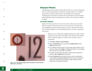 1

                                                                  Sharpen Photos
2


                                                                      Although blurring can produce realistic photo effects, its converse, sharpening,
                                                                      does not restore image detail or add data to an image. Filters remove original
                                                                      picture data, but you can often improve the appearance of a picture by
                                                                      modifying data. The following sections take you through two of the strongest
3




                                                                      sharpening filters, their recommended use, and how not to attempt to sharpen
                                                                      an image.
                                                                  USE SMART SHARPEN
                                                                      Figure 10-16 shows a photo of a clock and a close-up that reveals not only
4




                                                                      that the image is blurred, but also why: it’s not poor focus but rather that
                                                                      the photographer moved when the shutter was open. This makes the photo
                                                                      flaw an ideal candidate for the Smart Sharpen filter, which has an option for
                                                                      motion blur.
5




                                                                                 When you have a photo that’s slightly blurred from camera motion,
                                                                                 and there are clear signs in the photo of the direction of the motion
                                                                                 (such as lettering, spokes on a wheel, and so on), here’s how to
6




                                                                                 compensate:
                                                                                 1. Click Filter | Sharpen | Smart Sharpen.
                                                                                 2. Click the Advanced button, and then choose Motion Blur from the
                                                                                    Remove drop-down list.
7




                                                                                 3. Look carefully at the document or in the preview window (where you can
                                                                                    zoom your view); set the Angle by dragging the wheel icon to the degree
                                                                                    that shows the most “smearing” in your photo.
                                                                                 4. To control how far the filter will search from each pixel to create more
8




                                                                                    contrast, drag the Radius slider to the right.
                                                                                 5. Drag the Amount slider to the right until you notice an improvement
                                                                                    in focus without introducing artifacting. Hold your cursor in the preview
                                                                                    window, then release the mouse button to make a before and after
                                                                                    comparison as you adjust the Amount.
9




     Figure 10-16: The Smart Sharpen filter has options for both lens and
     motion blur corrections.
10
10




      230
      230         Photoshop CS4 QuickSteps to Using Filters
                  PC QuickSteps    Getting    Know Your PC
 