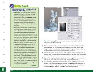 1
           QUICKFACTS
     UNDERSTANDING YOUR LIGHTING
2


     EFFECTS OPTIONS (Continued)
       • In Properties, you have controls for determining
           how your scene reacts to the lights. The Gloss
           slider produces highlights in the scene when
3




           dragged toward Shiny, and the Material slider is
           dependent upon scene shininess and will vary
           the scene from bright highlights (Plastic) to more
           subtle ones (Metallic), which tends to take on
           highlight color that’s the same hue as the image
4




           area color.

       • Exposure can help adjust the overall brightness
           of the scene; you can brighten and dim the scene
           without affecting the shapes cast by the lights
5




           in your setup. Ambience works similarly to the
           Exposure control. You can add or subtract from the
           overall image’s brightness while keeping your lights
           in the scene at the same intensity. Ambient lighting
           is called indirect lighting, light that bounces from a
6




           wall or other semi-reflective surface into a scene.           Figure 10-19: Lighting Effects creates textured embossing effects in addition
                                                                         to simulating background lighting.
       • In the proxy window, you have your light(s). Click
           Preview to see it reflect your changes. You will
           see a single Spotlight in the scene when first             5. Drag the direction handle in the proxy window that lies on the circumference of the
7




           using this filter; this is the default setup when             light in the scene, the dot connected to the light source in the proxy window by a
           you enter the filter interface. The direction handle          straight line; drag the dot to about 11 o’clock to direct the lighting. Also click+drag the
           for spotlights serves two purposes. You drag the              center dot in the proxy window to reposition the light if necessary.
           direction handle clockwise or counterclockwise to          6. Drag the side dots on the circumference of the light away from its center to widen the
           point your spotlight, and you drag away from the              Spotlight beam. The proxy window shows a hot spot and the image looks overexposed,
8




           proxy window or toward it to shape the spotlight              but you’re not done yet.
           to tall or squat. You drag the light source control to
                                                                      7. Drag the Intensity slider left to dim the spotlight. Then drag the Ambience slider to the
           move the spotlight. There are three other controls,
                                                                         right until the image in the proxy window looks well lit and well exposed.
           used to shape the light and work symmetrically—if
           you drag one handle, its opposing one drags in an          8. Click the Texture Channel down arrow and then choose Red Copy as the channel
9




           equal and opposite direction.                                 you want to use to emboss the photo. Then drag the Height slider left to about 30. If
                                                    Continued . . .      you want to make the image look like an engraving instead of an embossed image,
                                                                         uncheck the White Is High box. Click OK to apply the Lighting Effects.
10
10




     236
     236          Photoshop CS4 QuickSteps to Using Filters
                  PC QuickSteps    Getting    Know Your PC
 