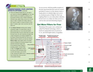 1
    QUICKFACTS                                                             As you can see, with the possible exception of
UNDERSTANDING YOUR LIGHTING




                                                                                                                                                                            2
                                                                           the price tag around the kid’s neck (we weren’t
EFFECTS OPTIONS (Continued)                                                permitted to remove it at the statuary store), a
 • There are additional lights that you can add to                         simple photo of a detailed object now serves
   your scene by clicking the lightbulb icon. You must
                                                                           as a handsome piece of High Art. Don’t use
   select the light you’ve added by clicking on it in
                                                                           Lighting Effects on your entire photo collection,




                                                                                                                                                                            3
   the preview window to then modify its attributes
   (Direction type, plastic Gloss, and so on). It’s very                   but let it serve as a safety net when you’re in a
   easy to make a mistake and modify a light you                           rush for time and need interesting imagery.
   don’t want to modify in a scene of three or more
   lights. To delete a light, click it and then click the
                                                                       Get More Filters for Free




                                                                                                                                                                            4
   trash icon.
                                                                           Photoshop CS4 accepts a new architecture
 • The Texture Channel controls are for making
   embossed images. It’s a good idea to have an                            called Pixel Bender technology, which is
   alpha channel set up in your document before                            hardware independent and can process in




                                                                                                                                                                            5
   launching this filter, but you’ll notice that if you click              8-, 16-, and 32-bit depth modes, so regardless
   the down arrow, the color channels and layers that
   contain transparency are always available from                         Spotlight shape    Predefined and saved user
                                                                           control handle      lighting arrangements
   the Texture Channel drop-down list. Once you’ve
   defined a texture channel, you have two controls.




                                                                                                                                                                            6
   White Is High means lighter areas in the alpha
   channel correspond to bumping outward; if your
                                                                                                                                      Types of lights
   potential embossed image looks
                                              Proxy window
   to be puckering inward instead of                                                                                                  Amount of light
   bumping outward, uncheck White                                                                                                     Color




                                                                                                                                                                            7
                                                Light source
   Is High. The Height slider controls                control
                                                                                                                                      Spread for
                                                                                                                                      Spotlight
   the amount of the embossing. Start
   out with small values, such as 25%
   or less, because the effect can be Direction handle                                                                                Light characteristics




                                                                                                                                                                            8
   more intense than when you see it                                                                                                  Color
   in the preview window.

                                                  Add a light




                                                                                                                                                                            9
                                                                Delete selected light   Controls for embossing with a channel




                                                                                                                                                                            10
                                                                                                                                                                             10
                                                                                                                         PCPhotoshop CS4 QuickStepsKnow Your PC
                                                                                                                            QuickSteps   Getting to  Using Filters   237
                                                                                                                                                                      237
 